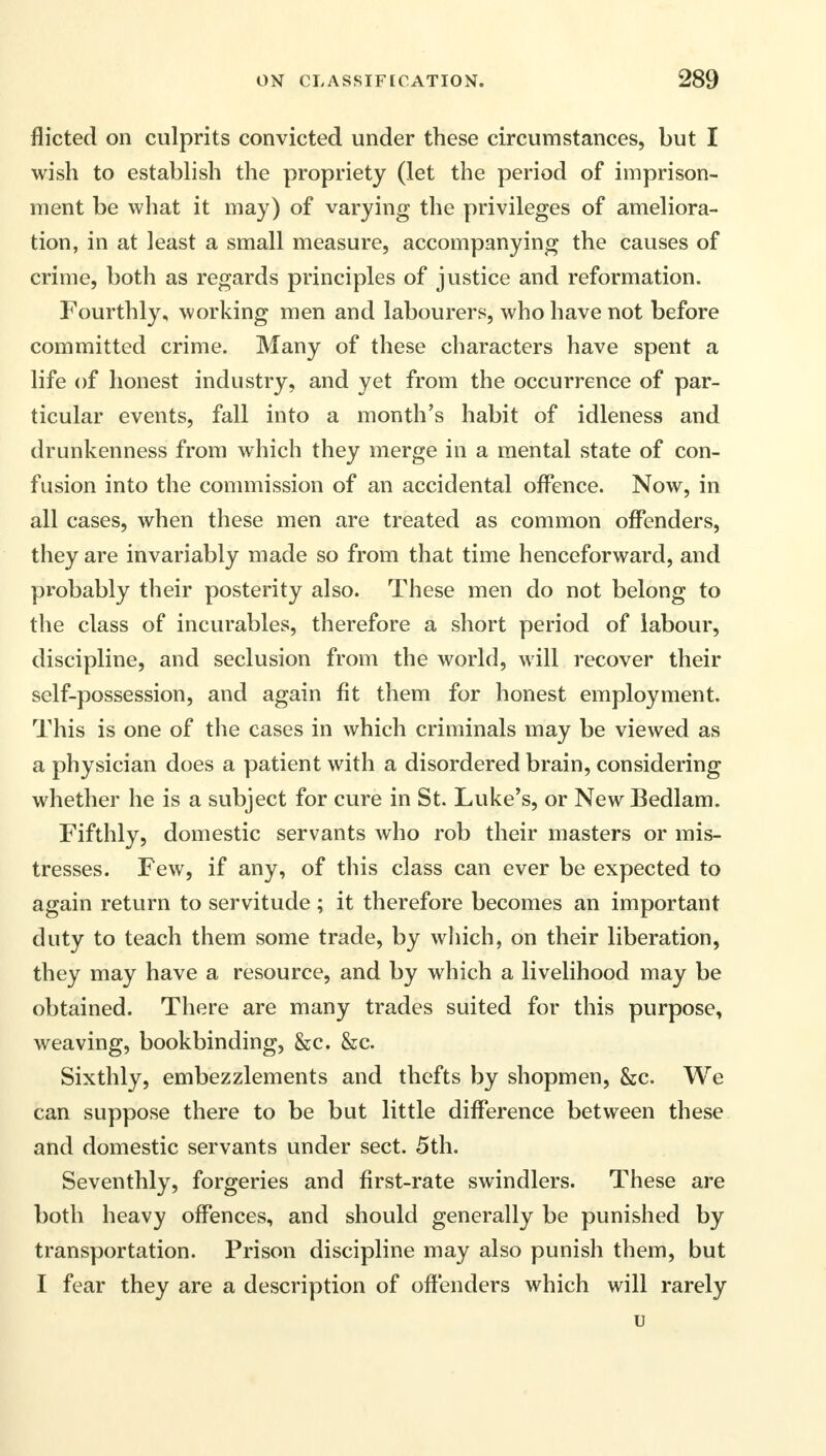 flicted on culprits convicted under these circumstances, but I wish to establish the propriety (let the period of imprison- ment be what it may) of varying the privileges of ameliora- tion, in at least a small measure, accompanying the causes of crime, both as regards principles of justice and reformation. Fourthly, working men and labourers, who have not before committed crime. Many of these characters have spent a life of honest industry, and yet from the occurrence of par- ticular events, fall into a month's habit of idleness and drunkenness from which they merge in a mental state of con- fusion into the commission of an accidental offence. Now, in all cases, when these men are treated as common offenders, they are invariably made so from that time henceforward, and probably their posterity also. These men do not belong to the class of incurables, therefore a short period of labour, discipline, and seclusion from the world, will recover their self-possession, and again fit them for honest employment. This is one of the cases in which criminals may be viewed as a physician does a patient with a disordered brain, considering whether he is a subject for cure in St. Luke's, or New Bedlam. Fifthly, domestic servants who rob their masters or mis- tresses. Few, if any, of this class can ever be expected to again return to servitude; it therefore becomes an important duty to teach them some trade, by which, on their liberation, they may have a resource, and by which a livelihood may be obtained. There are many trades suited for this purpose, weaving, bookbinding, &c. &c. Sixthly, embezzlements and thefts by shopmen, &c. We can suppose there to be but little difference between these and domestic servants under sect. 5th. Seventhly, forgeries and first-rate swindlers. These are both heavy offences, and should generally be punished by transportation. Prison discipline may also punish them, but I fear they are a description of offenders which will rarely u