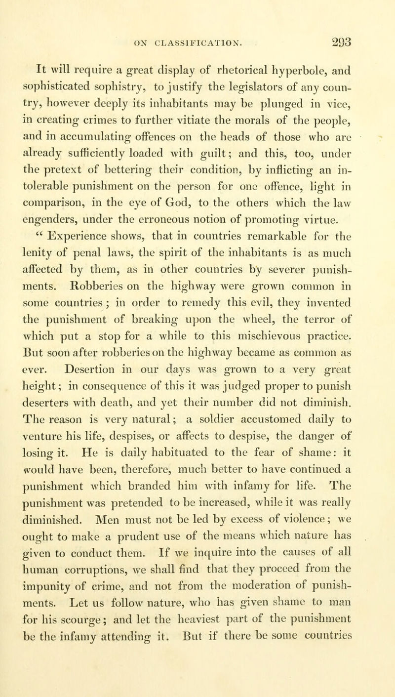 It will require a great display of rhetorical hyperbole, and sophisticated sophistry, to justify the legislators of any coun- try, however deeply its inhabitants may be plunged in vice, in creating crimes to further vitiate the morals of the people, and in accumulating offences on the heads of those who are already sufficiently loaded with guilt; and this, too, under the pretext of bettering their condition, by inflicting an in- tolerable punishment on the person for one offence, light in comparison, in the eye of God, to the others which the law- engenders, under the erroneous notion of promoting virtue.  Experience shows, that in countries remarkable for the lenity of penal laws, the spirit of the inhabitants is as much affected by them, as in other countries by severer punish- ments. Robberies on the highway were grown common in some countries ; in order to remedy this evil, they invented the punishment of breaking upon the wheel, the terror of which put a stop for a while to this mischievous practice. But soon after robberies on the highway became as common as ever. Desertion in our days was grown to a very great height; in consequence of this it was judged proper to punish deserters with death, and yet their number did not diminish. The reason is very natural; a soldier accustomed daily to venture his life, despises, or affects to despise, the danger of losing it. He is daily habituated to the fear of shame: it would have been, therefore, much better to have continued a punishment which branded him with infamy for life. The punishment was pretended to be increased, while it was really diminished. Men must not be led by excess of violence; we ought to make a prudent use of the means which nature has given to conduct them. If we inquire into the causes of all human corruptions, we shall find that they proceed from the impunity of crime, and not from the moderation of punish- ments. Let us follow nature, who has given shame to man for his scourge; and let the heaviest part of the punishment be the infamy attending it. But if there be some countries