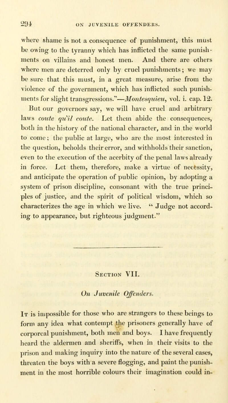 where shame is not a consequence of punishment, this must be owing to the tyranny which has inflicted the same punish- ments on villains and honest men. And there are others where men are deterred only by cruel punishments; we may be sure that this must, in a great measure, arise from the violence of the government, which has inflicted such punish- ments for slight transgressions.—Montesquieu, vol. i. cap. 12. But our governors say, we will have cruel and arbitrary laws coute qu'il coute. Let them abide the consequences, both in the history of the national character, and in the world to come; the public at large, who are the most interested in the question, beholds their error, and withholds their sanction, even to the execution of the acerbity of the penal laws already in force. Let them, therefore, make a virtue of necessity, and anticipate the operation of public opinion, by adopting a system of prison discipline, consonant with the true princi- ples of justice, and the spirit of political wisdom, which so characterizes the age in which we live.  Judge not accord- ing to appearance, but righteous judgment. Section VII. On Juvenile Offenders. It is impossible for those who are strangers to these beings to form any idea what contempt the prisoners generally have of corporeal punishment, both men and boys. I have frequently heard the aldermen and sheriffs, when in their visits to the prison and making inquiry into the nature of the several cases, threaten the boys with a severe flogging, and paint the punish- ment in the most horrible colours their imagination could in-