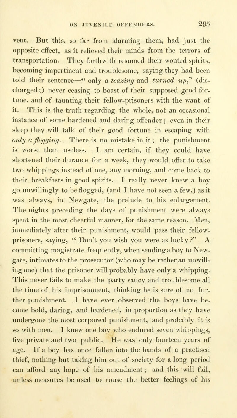 vent. But this, so far from alarming them, had just the opposite effect, as it relieved their minds from the terrors of transportation. They forthwith resumed their wonted spirits, becoming impertinent and troublesome, saying they had been told their sentence— only a teaming and turned up (dis- charged;) never ceasing to boast of their supposed good for- tune, and of taunting their fellow-prisoners with the want of it. This is the truth regarding the whole, not an occasional instance of some hardened and daring offender; even in their sleep they will talk of their good fortune in escaping with only a flogging. There is no mistake in it; the punishment is worse than useless. I am certain, if they could have shortened their durance for a week, they would offer to take two whippings instead of one, any morning, and come back to their breakfasts in good spirits. I really never knew a boy go unwillingly to be flogged, (and I have not seen a few,) as it was always, in Newgate, the prelude to his enlargement. The nights preceding the days of punishment were always spent in the most cheerful manner, for the same reason. Men, immediately after their punishment, would pass their fellow- prisoners, saying, Don't you wish you were as lucky P11 A committing magistrate frequently, when sending a boy to New- gate, intimates to the prosecutor (who may be rather an unwill- ing one) that the prisoner will probably have only a whipping. This never fails to make the party saucy and troublesome all the time of his imprisonment, thinking he is sure of no fur- ther punishment. I have ever observed the boys have be- come bold, daring, and hardened, in proportion as they have undergone the most corporeal punishment, and probably it is so with men. I knew one boy who endured seven whippings, five private and two public. He was only fourteen years of age. If a boy has once fallen into the hands of a practised thief, nothing but taking him out of society for a long period can afford any hope of his amendment; and this will fail, unless measures be used to rouse the better feelings of his