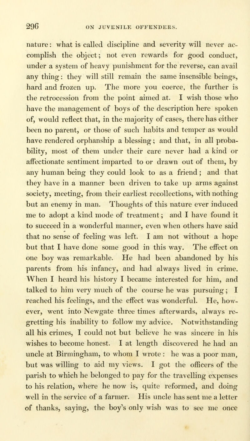 nature: what is called discipline and severity will never ac- complish the object; not even rewards for good conduct, under a system of heavy punishment for the reverse, can avail any thing: they will still remain the same insensible beings, hard and frozen up. The more you coerce, the further is the retrocession from the point aimed at. I wish those who have the management of boys of the description here spoken of, would reflect that, in the majority of cases, there has either been no parent, or those of such habits and temper as would have rendered orphanship a blessing; and that, in all proba- bility, most of them under their care never had a kind or affectionate sentiment imparted to or drawn out of them, by any human being they could look to as a friend; and that they have in a manner been driven to take up arms against society, meeting, from their earliest recollections, with nothing but an enemy in man. Thoughts of this nature ever induced me to adopt a kind mode of treatment; and I have found it to succeed in a wonderful manner, even when others have said that no sense of feeling was left. I am not without a hope but that I have done some good in this way. The effect on one boy was remarkable. He had been abandoned by his parents from his infancy, and had always lived in crime. When I heard his history I became interested for him, and talked to him very much of the course he was pursuing; I reached his feelings, and the effect was wonderful. He, how- ever, went into Newgate three times afterwards, always re- gretting his inability to follow my advice. Notwithstanding all his crimes, I could not but believe he was sincere in his wishes to become honest. I at length discovered he had an uncle at Birmingham, to whom I wrote : he was a poor man, but was willing to aid my views. I got the officers of the parish to which he belonged to pay for the travelling expenses to his relation, where he now is, quite reformed, and doing well in the service of a farmer. His uncle has sent me a letter of thanks, saying, the boy's only wish was to see me once