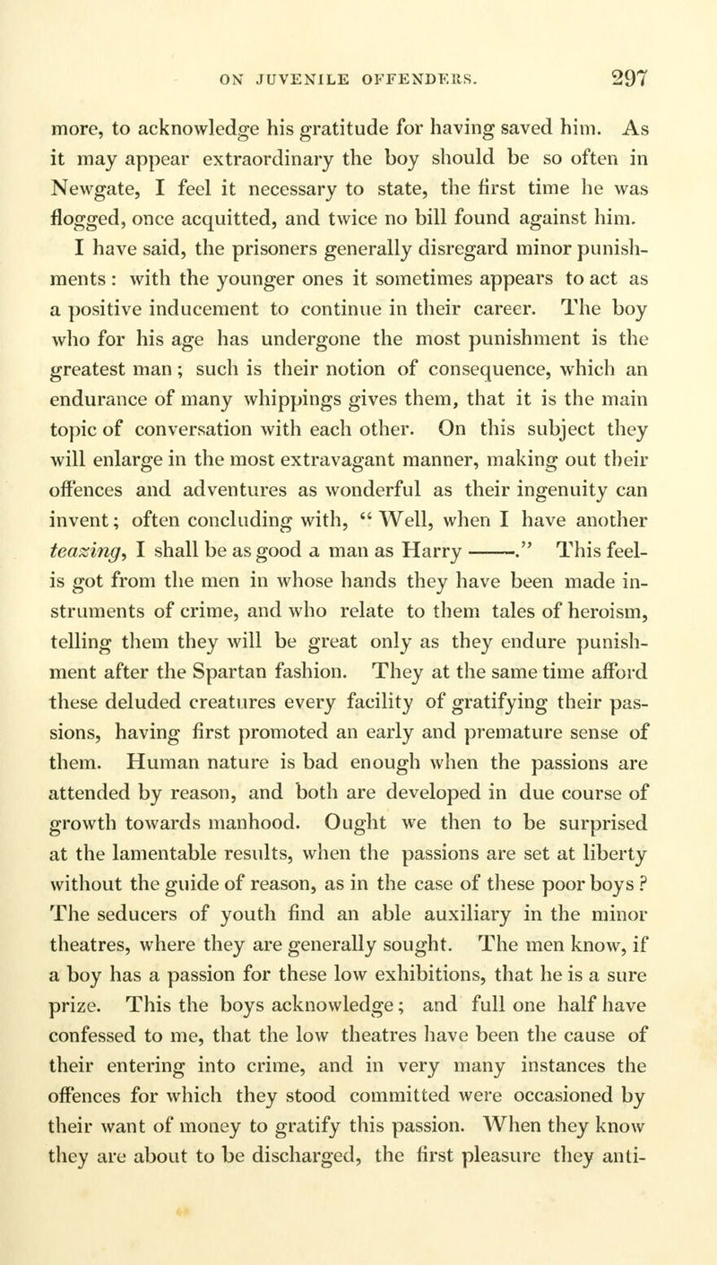 more, to acknowledge his gratitude for having saved him. As it may appear extraordinary the boy should be so often in Newgate, I feel it necessary to state, the first time he was flogged, once acquitted, and twice no bill found against him. I have said, the prisoners generally disregard minor punish- ments : with the younger ones it sometimes appears to act as a positive inducement to continue in their career. The boy who for his age has undergone the most punishment is the greatest man; such is their notion of consequence, which an endurance of many whippings gives them, that it is the main topic of conversation with each other. On this subject they will enlarge in the most extravagant manner, making out their offences and adventures as wonderful as their ingenuity can invent; often concluding with,  Well, when I have another teasing, I shall be as good a man as Harry . This feel- is got from the men in whose hands they have been made in- struments of crime, and who relate to them tales of heroism, telling them they will be great only as they endure punish- ment after the Spartan fashion. They at the same time afford these deluded creatures every facility of gratifying their pas- sions, having first promoted an early and premature sense of them. Human nature is bad enough when the passions are attended by reason, and both are developed in due course of growth towards manhood. Ought we then to be surprised at the lamentable results, when the passions are set at liberty without the guide of reason, as in the case of these poor boys ? The seducers of youth find an able auxiliary in the minor theatres, where they are generally sought. The men know, if a boy has a passion for these low exhibitions, that he is a sure prize. This the boys acknowledge; and full one half have confessed to me, that the low theatres have been the cause of their entering into crime, and in very many instances the offences for which they stood committed were occasioned by their want of money to gratify this passion. When they know they are about to be discharged, the first pleasure they anti-