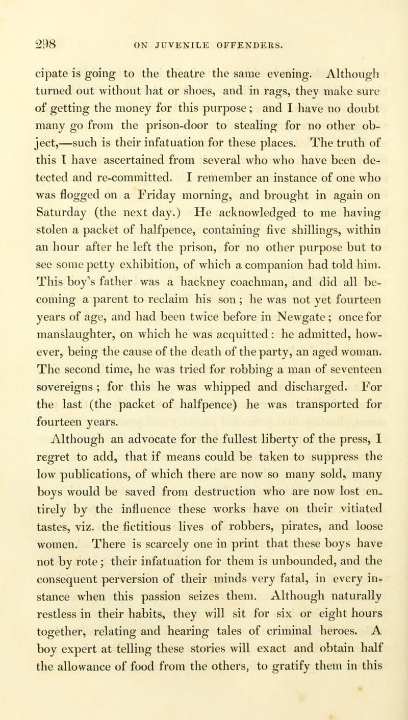 cipate is going to the theatre the same evening. Although turned out without hat or shoes, and in rags, they make sure of getting the money for this purpose; and I have no doubt many go from the prison-door to stealing for no other ob- ject,—such is their infatuation for these places. The truth of this T have ascertained from several who who have been de- tected and re-committed. I remember an instance of one who was flogged on a Friday morning, and brought in again on Saturday (the next day.) He acknowledged to me having stolen a packet of halfpence, containing five shillings, within an hour after he left the prison, for no other purpose but to see some petty exhibition, of which a companion had told him. This boy's father was a hackney coachman, and did all be- coming a parent to reclaim his son ; he was not yet fourteen years of age, and had been twice before in Newgate; once for manslaughter, on which he was acquitted: he admitted, how- ever, being the cause of the death of the party, an aged woman. The second time, he was tried for robbing a man of seventeen sovereigns ; for this he was whipped and discharged. For the last (the packet of halfpence) he was transported for fourteen years. Although an advocate for the fullest liberty of the press, I regret to add, that if means could be taken to suppress the low publications, of which there are now so many sold, many boys would be saved from destruction who are now lost en- tirely by the influence these works have on their vitiated tastes, viz. the fictitious lives of robbers, pirates, and loose women. There is scarcely one in print that these boys have not by rote; their infatuation for them is unbounded, and the consequent perversion of their minds very fatal, in every in- stance when this passion seizes them. Although naturally restless in their habits, they will sit for six or eight hours together, relating and hearing tales of criminal heroes. A boy expert at telling these stories will exact and obtain half the allowance of food from the others, to gratify them in this