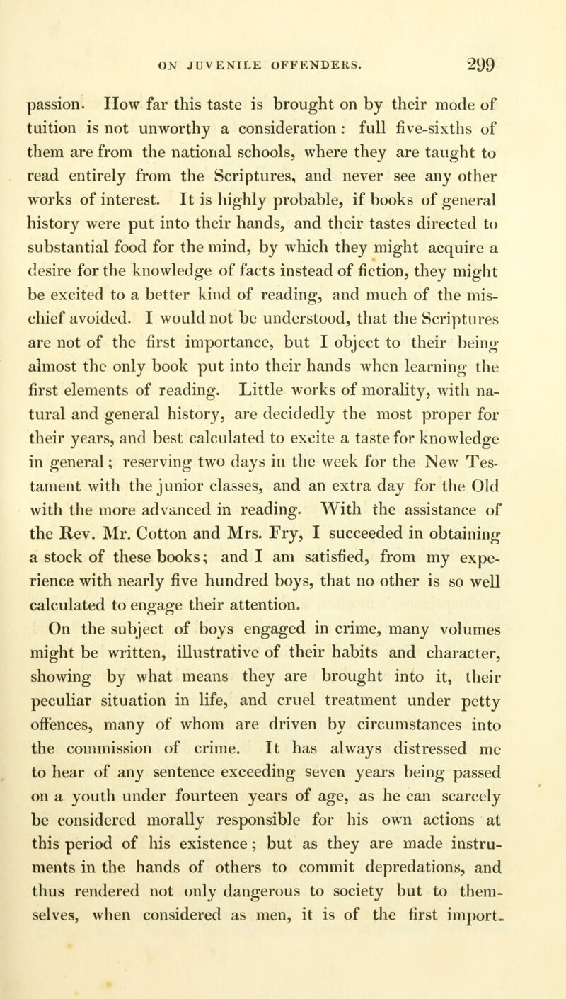 passion. How far this taste is brought on by their mode of tuition is not unworthy a consideration : full five-sixths of them are from the national schools, where they are taught to read entirely from the Scriptures, and never see any other works of interest. It is highly probable, if books of general history were put into their hands, and their tastes directed to substantial food for the mind, by which they might acquire a desire for the knowledge of facts instead of fiction, they might be excited to a better kind of reading, and much of the mis- chief avoided. I would not be understood, that the Scriptures are not of the first importance, but I object to their being almost the only book put into their hands when learning the first elements of reading. Little works of morality, with na- tural and general history, are decidedly the most proper for their years, and best calculated to excite a taste for knowledge in general; reserving two days in the week for the New Tes- tament with the junior classes, and an extra day for the Old with the more advanced in reading. With the assistance of the Rev. Mr. Cotton and Mrs. Fry, I succeeded in obtaining a stock of these books; and I am satisfied, from my expe- rience with nearly five hundred boys, that no other is so well calculated to engage their attention. On the subject of boys engaged in crime, many volumes might be written, illustrative of their habits and character, showing by what means they are brought into it, their peculiar situation in life, and cruel treatment under petty offences, many of whom are driven by circumstances into the commission of crime. It has always distressed me to hear of any sentence exceeding seven years being passed on a youth under fourteen years of age, as he can scarcely be considered morally responsible for his own actions at this period of his existence; but as they are made instru- ments in the hands of others to commit depredations, and thus rendered not only dangerous to society but to them- selves, when considered as men, it is of the first import.
