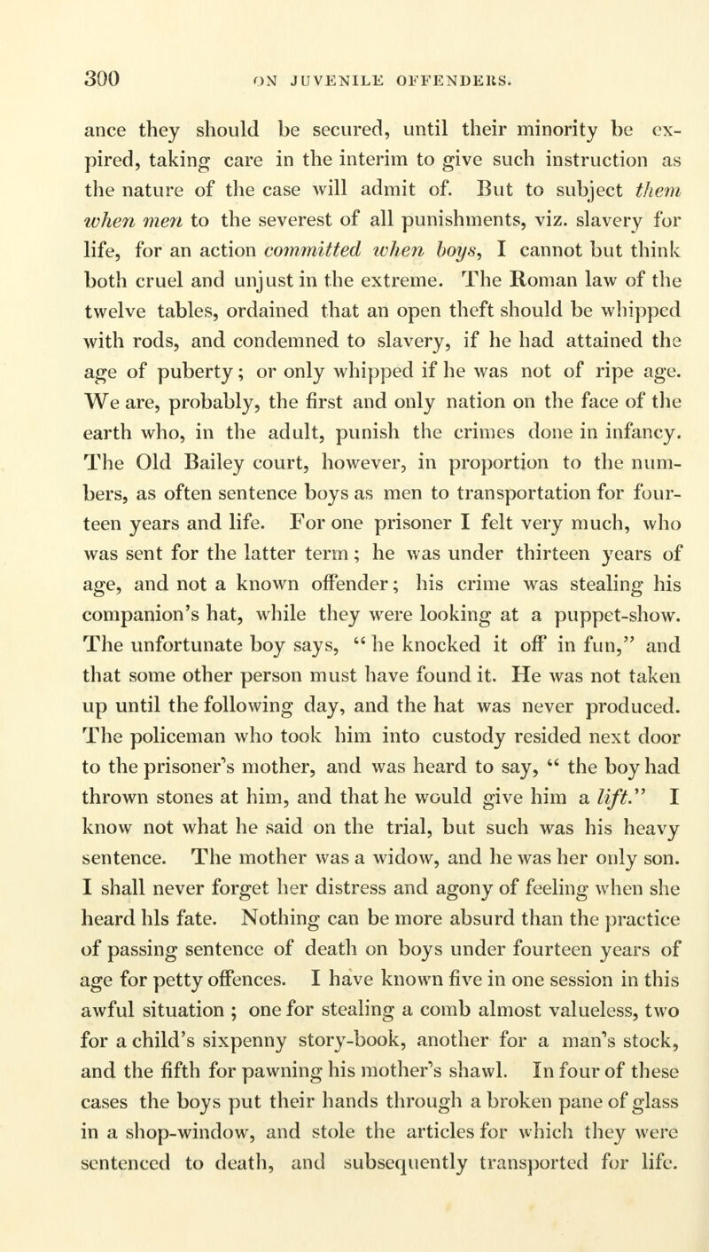 ance they should be secured, until their minority be ex- pired, taking care in the interim to give such instruction as the nature of the case will admit of. But to subject them when men to the severest of all punishments, viz. slavery for life, for an action committed ivhen boys, I cannot but think both cruel and unjust in the extreme. The Roman law of the twelve tables, ordained that an open theft should be whipped with rods, and condemned to slavery, if he had attained the age of puberty; or only whipped if he was not of ripe age. We are, probably, the first and only nation on the face of the earth who, in the adult, punish the crimes done in infancy. The Old Bailey court, however, in proportion to the num- bers, as often sentence boys as men to transportation for four- teen years and life. For one prisoner I felt very much, who was sent for the latter term; he was under thirteen years of age, and not a known offender; his crime was stealing his companion's hat, while they were looking at a puppet-show. The unfortunate boy says,  he knocked it off in fun, and that some other person must have found it. He was not taken up until the following day, and the hat was never produced. The policeman who took him into custody resided next door to the prisoners mother, and was heard to say, 44 the boy had thrown stones at him, and that he would give him a lift.' I know not what he said on the trial, but such was his heavy sentence. The mother was a widow, and he was her only son. I shall never forget her distress and agony of feeling when she heard his fate. Nothing can be more absurd than the practice of passing sentence of death on boys under fourteen years of age for petty offences. I have known five in one session in this awful situation ; one for stealing a comb almost valueless, two for a child's sixpenny story-book, another for a man's stock, and the fifth for pawning his mother's shawl. In four of these cases the boys put their hands through a broken pane of glass in a shop-window, and stole the articles for which they were sentenced to death, and subsequently transported for life.