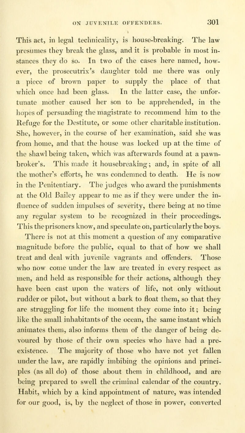 This act, in legal technicality, is house-breaking. The law presumes they break the glass, and it is probable in most in- stances they do so. In two of the cases here named, how- ever, the prosecutrix's daughter told me there was only a piece of brown paper to supply the place of that which once had been glass. In the latter case, the unfor- tunate mother caused her son to be apprehended, in the hopes of persuading the magistrate to recommend him to the Refuge for the Destitute, or some other charitable institution. She, however, in the course of her examination, said she was from home, and that the house was locked up at the time of the shawl being taken, which was afterwards found at a pawn- broker's. This made it housebreaking; and, in spite of all the mother's efforts, he was condemned to death. He is now in the Penitentiary. The judges who award the punishments at the Old Bailey appear to me as if they were under the in- fluence of sudden impulses of severity, there being at no time any regular system to be recognized in their proceedings. This theprisoners know, and speculate on, particularly the boys. There is not at this moment a question of any comparative magnitude before the public, equal to that of how we shall treat and deal with juvenile vagrants and offenders. Those who now come under the law are treated in every respect as men, and held as responsible for their actions, although they have been cast upon the waters of life, not only without rudder or pilot, but without a bark to float them, so that they are struggling for life the moment they come into it; being like the small inhabitants of the ocean, the same instant which animates them, also informs them of the danger of being de- voured by those of their own species who have had a pre- existence. The majority of those who have not yet fallen under the law, are rapidly imbibing the opinions and princi- ples (as all do) of those about them in childhood, and are being prepared to swell the criminal calendar of the country. Habit, which by a kind appointment of nature, was intended for our good, is, by the neglect of those in power, converted