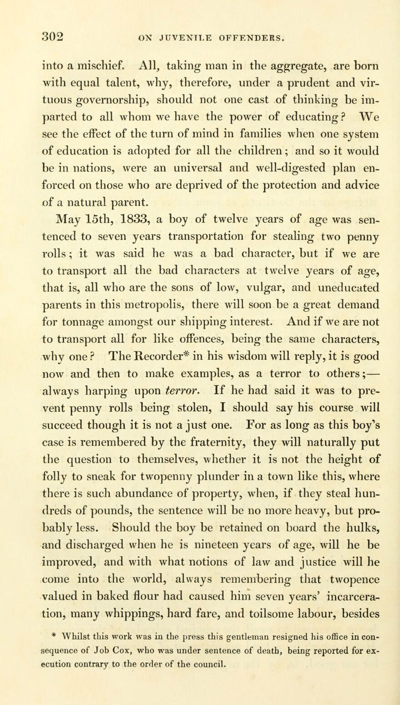 into a mischief. All, taking man in the aggregate, are born with equal talent, why, therefore, under a prudent and vir- tuous governorship, should not one cast of thinking be im- parted to all whom we have the power of educating ? We see the effect of the turn of mind in families when one system of education is adopted for all the children; and so it would be in nations, were an universal and well-digested plan en- forced on those who are deprived of the protection and advice of a natural parent. May 15th, 1833, a boy of twelve years of age was sen- tenced to seven years transportation for stealing two penny rolls; it was said he was a bad character, but if we are to transport all the bad characters at twelve years of age, that is, all who are the sons of low, vulgar, and uneducated parents in this metropolis, there will soon be a great demand for tonnage amongst our shipping interest. And if we are not to transport all for like offences, being the same characters, why one ? The Recorder* in his wisdom will reply, it is good now and then to make examples, as a terror to others;— always harping upon terror. If he had said it was to pre- vent penny rolls being stolen, I should say his course will succeed though it is not a just one. For as long as this boy^s case is remembered by the fraternity, they will naturally put the question to themselves, whether it is not the height of folly to sneak for twopenny plunder in a town like this, where there is such abundance of property, when, if they steal hun- dreds of pounds, the sentence will be no more heavy, but pro- bably less. Should the boy be retained on board the hulks, and discharged when he is nineteen years of age, will he be improved, and with what notions of law and justice will he come into the world, always remembering that twopence valued in baked flour had caused him seven years' incarcera- tion, many whippings, hard fare, and toilsome labour, besides * Whilst this work was in the press this gentleman resigned his office in con- sequence of Job Cox, who was under sentence of death, being reported for ex- ecution contrary to the order of the council.