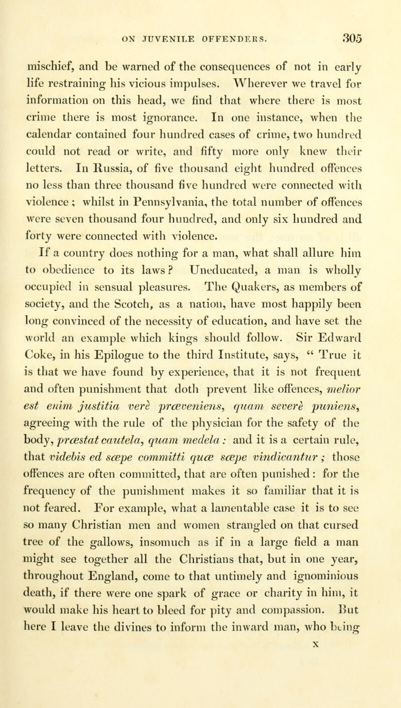 mischief, and be warned of the consequences of not in early life restraining his vicious impulses. Wherever we travel for information on this head, we find that where there is most crime there is most ignorance. In one instance, when the calendar contained four hundred cases of crime, two hundred could not read or write, and fifty more only knew their letters. In Russia, of five thousand eight hundred offences no less than three thousand five hundred were connected with violence ; whilst in Pennsylvania, the total number of offences were seven thousand four hundred, and only six hundred and forty were connected with violence. If a country does nothing for a man, what shall allure him to obedience to its laws ? Uneducated, a man is wholly occupied in sensual pleasures. The Quakers, as members of society, and the Scotch, as a nation, have most happily been long convinced of the necessity of education, and have set the world an example which kings should follow. Sir Edward Coke, in his Epilogue to the third Institute, says, True it is that we have found by experience, that it is not frequent and often punishment that doth prevent like offences, melior est euim justitia verc prceveniens, quam severe puniensr agreeing with the rule of the physician for the safety of the body, prcestat cautela, quam medela : and it is a certain rule, that videbis ed scepe committi quce scepe mndicantur; those offences are often committed, that are often punished: for the frequency of the punishment makes it so familiar that it is not feared. For example, what a lamentable case it is to see so many Christian men and women strangled on that cursed tree of the gallows, insomuch as if in a large field a man might see together all the Christians that, but in one year, throughout England, come to that untimely and ignominious death, if there were one spark of grace or charity in him, it would make his heart to bleed for pity and compassion. But here I leave the divines to inform the inward man, who bting x