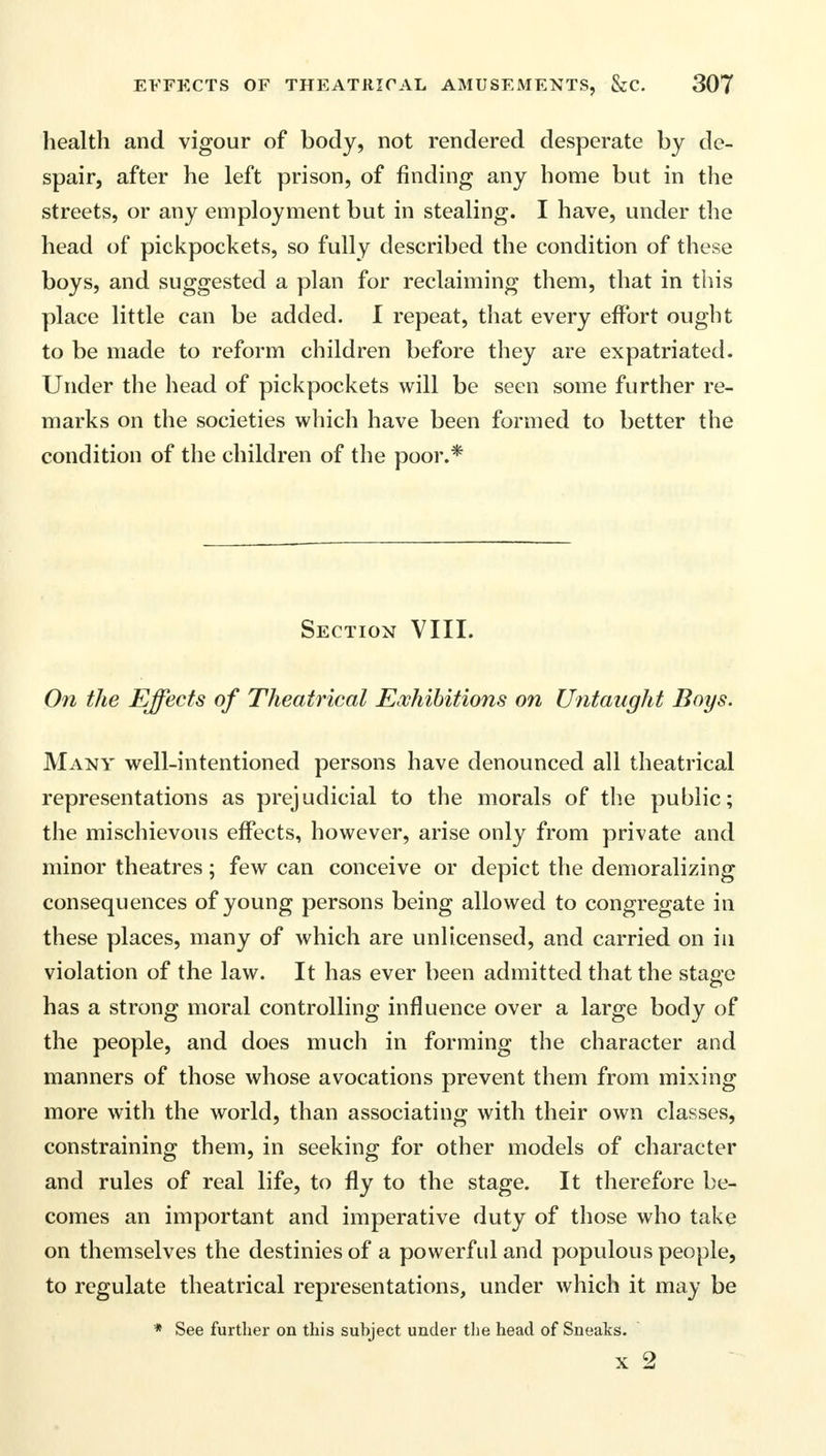 health and vigour of body, not rendered desperate by de- spair, after he left prison, of finding any home but in the streets, or any employment but in stealing. I have, under the head of pickpockets, so fully described the condition of these boys, and suggested a plan for reclaiming them, that in this place little can be added. I repeat, that every effort ought to be made to reform children before they are expatriated. Under the head of pickpockets will be seen some further re- marks on the societies which have been formed to better the condition of the children of the poor.* Section VIII. On the Effects of Theatrical Exhibitions on Untaught Boys. Many well-intentioned persons have denounced all theatrical representations as prejudicial to the morals of the public; the mischievous effects, however, arise only from private and minor theatres; few can conceive or depict the demoralizing consequences of young persons being allowed to congregate in these places, many of which are unlicensed, and carried on in violation of the law. It has ever been admitted that the stage has a strong moral controlling influence over a large body of the people, and does much in forming the character and manners of those whose avocations prevent them from mixing more with the world, than associating with their own classes, constraining them, in seeking for other models of character and rules of real life, to fly to the stage. It therefore be- comes an important and imperative duty of those who take on themselves the destinies of a powerful and populous people, to regulate theatrical representations, under which it may be * See further on this subject under the head of Sneaks. x 2
