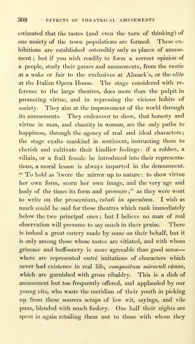 estimated that the tastes (and even the turn of thinking) of one moiety of the town populations are formed. These ex- hibitions are established ostensibly only as places of amuse- ment ; but if you wish readily to form a correct opinion of a people, study their games and amusements, from the rustic at a wake or fair to the exclusives at Almack's, or the elite at the Italian Opera House. The stage considered with re- ference to the large theatres, does more than the pulpit in promoting virtue, and in repressing the vicious habits of society. They aim at the improvement of the world through its amusements. They endeavour to show, that honesty and virtue in man, and chastity in woman, are the only paths to happiness, through the agency of real and ideal characters; the stage exalts mankind in sentiment, instructing them to cherish and cultivate their kindlier feelings: if a robber, a villain, or a frail female be introduced into their representa- tions, a moral lesson is always imparted in the denouement. To hold as 'twere the mirror up to nature: to show virtue her own form, scorn her own image, and the very age and body of the times its form and pressure; as they were wont to write on the proscenium, veluti in speculum. I wish as much could be said for those theatres which rank immediately below the two principal ones; but I believe no man of real observation will presume to say much in their praise. There is indeed a great outcry made by some on their behalf, but it is only among those whose tastes are vitiated, and with whom grimace and buffoonery is more agreeable than good sense— where are represented outre imitations of characters which never had existence in real life, compositum miraculi causa, which are garnished with gross ribaldry. This is a dish of amusement but too frequently offered, and applauded by our young cits, who waste the meridian of their youth in picking up from these sources scraps of low wit, sayings, and vile puns, blended with much foolery. One half their nights are spent in again retailing them out to those with whom they