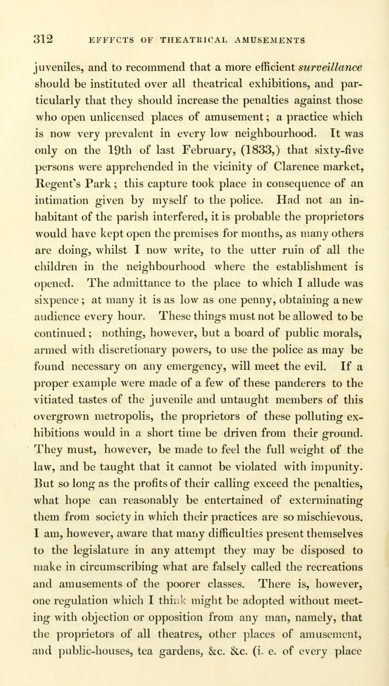 juveniles, and to recommend that a more efficient surveillance should be instituted over all theatrical exhibitions, and par- ticularly that thev should increase the penalties against those who open unlicensed places of amusement; a practice which is now very prevalent in every low neighbourhood. It was only on the 19th of last February, (1833,) that sixty-five persons were apprehended in the vicinity of Clarence market, Regent's Park; this capture took place in consequence of an intimation given by myself to the police. Had not an in- habitant of the parish interfered, it is probable the proprietors would have kept open the premises for months, as many others are doing, whilst I now write, to the utter ruin of all the children in the neighbourhood where the establishment is opened. The admittance to the place to which I allude was sixpence ; at many it is as low as one penny, obtaining a new audience every hour. These things must not be allowed to be continued; nothing, however, but a board of public morals, armed with discretionary powers, to use the police as may be found necessary on any emergency, will meet the evil. If a proper example were made of a few of these panderers to the vitiated tastes of the juvenile and untaught members of this overgrown metropolis, the proprietors of these polluting ex- hibitions would in a short time be driven from their ground. They must, however, be made to feel the full weight of the law, and be taught that it cannot be violated with impunity. But so long as the profits of their calling exceed the penalties, what hope can reasonably be entertained of exterminating them from society in which their practices are so mischievous. I am, however, aware that many difficulties present themselves to the legislature in any attempt they may be disposed to make in circumscribing what are falsely called the recreations and amusements of the poorer classes. There is, however, one regulation which I think might be adopted without meet- ing with objection or opposition from any man, namely, that the proprietors of all theatres, other places of amusement, and public-houses, tea gardens, &c. &c. (i. e. of every place