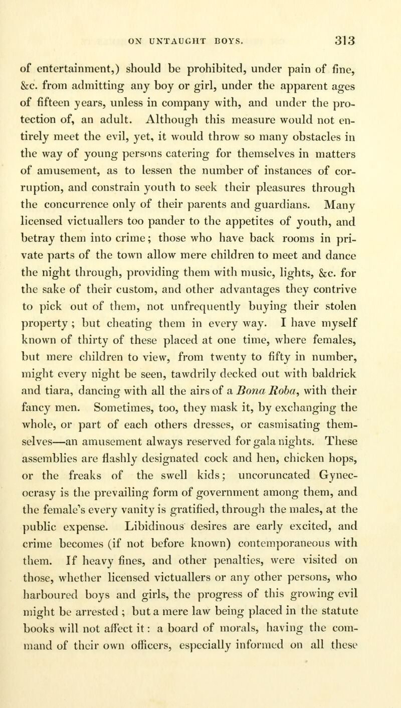 of entertainment,) should be prohibited, under pain of fine, &c. from admitting any boy or girl, under the apparent ages of fifteen years, unless in company with, and under the pro- tection of, an adult. Although this measure would not en- tirely meet the evil, yet, it would throw so many obstacles in the way of young persons catering for themselves in matters of amusement, as to lessen the number of instances of cor- ruption, and constrain youth to seek their pleasures through the concurrence only of their parents and guardians. Many licensed victuallers too pander to the appetites of youth, and betray them into crime; those who have back rooms in pri- vate parts of the town allow mere children to meet and dance the night through, providing them with music, lights, &c. for the sake of their custom, and other advantages they contrive to pick out of them, not unfrequently buying their stolen property ; but cheating them in every way. I have myself known of thirty of these placed at one time, where females, but mere children to view, from twenty to fifty in number, might every night be seen, tawdrily decked out with baldrick and tiara, dancing with all the airs of a Bona Roha, with their fancy men. Sometimes, too, they mask it, by exchanging the whole, or part of each others dresses, or casmisating them- selves—an amusement always reserved for gala nights. These assemblies are flashly designated cock and hen, chicken hops, or the freaks of the swell kids; uncoruncated Gynec- ocrasy is the prevailing form of government among them, and the female's every vanity is gratified, through the males, at the public expense. Libidinous desires are early excited, and crime becomes (if not before known) contemporaneous with them. If heavy fines, and other penalties, were visited on those, whether licensed victuallers or any other persons, who harboured boys and girls, the progress of this growing evil might be arrested ; but a mere law being placed in the statute books will not affect it: a board of morals, having the com- mand of their own officers, especially informed on all these
