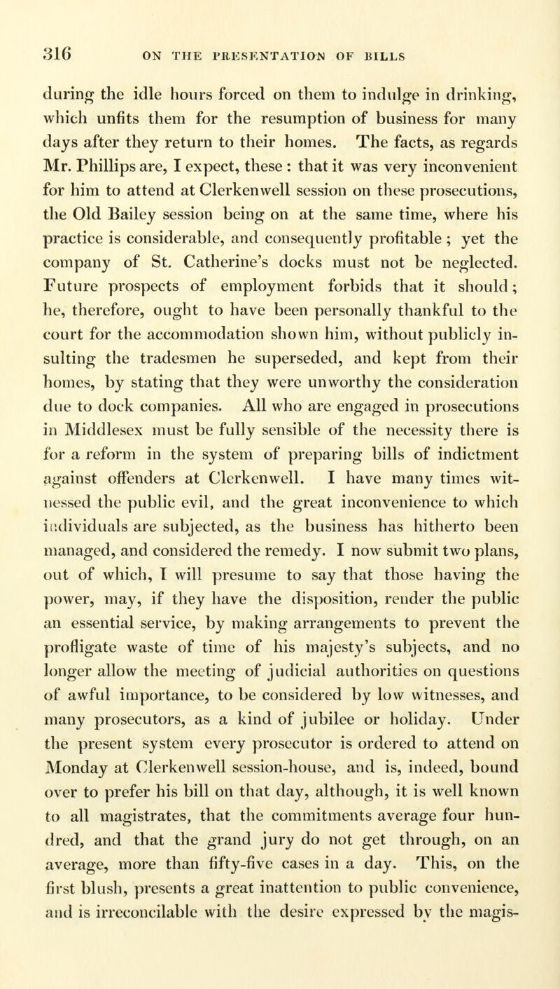 during the idle hours forced on them to indulge in drinking, which unfits them for the resumption of business for many days after they return to their homes. The facts, as regards Mr. Phillips are, I expect, these : that it was very inconvenient for him to attend at Clerkenwell session on these prosecutions, the Old Bailey session being on at the same time, where his practice is considerable, and consequently profitable ; yet the company of St. Catherine's docks must not be neglected. Future prospects of employment forbids that it should; he, therefore, ought to have been personally thankful to the court for the accommodation shown him, without publicly in- sulting the tradesmen he superseded, and kept from their homes, by stating that they were unworthy the consideration due to dock companies. All who are engaged in prosecutions in Middlesex must be fully sensible of the necessity there is for a reform in the system of preparing bills of indictment against offenders at Clerkenwell. I have many times wit- nessed the public evil, and the great inconvenience to which individuals are subjected, as the business has hitherto been managed, and considered the remedy. I now submit two plans, out of which, T will presume to say that those having the power, may, if they have the disposition, render the public an essential service, by making arrangements to prevent the profligate waste of time of his majesty's subjects, and no longer allow the meeting of judicial authorities on questions of awful importance, to be considered by low witnesses, and many prosecutors, as a kind of jubilee or holiday. Under the present system every prosecutor is ordered to attend on Monday at Clerkenwell session-house, and is, indeed, bound over to prefer his bill on that day, although, it is well known to all magistrates, that the commitments average four hun- dred, and that the grand jury do not get through, on an average, more than fifty-five cases in a day. This, on the first blush, presents a great inattention to public convenience, and is irreconcilable with the desire expressed by the magis-