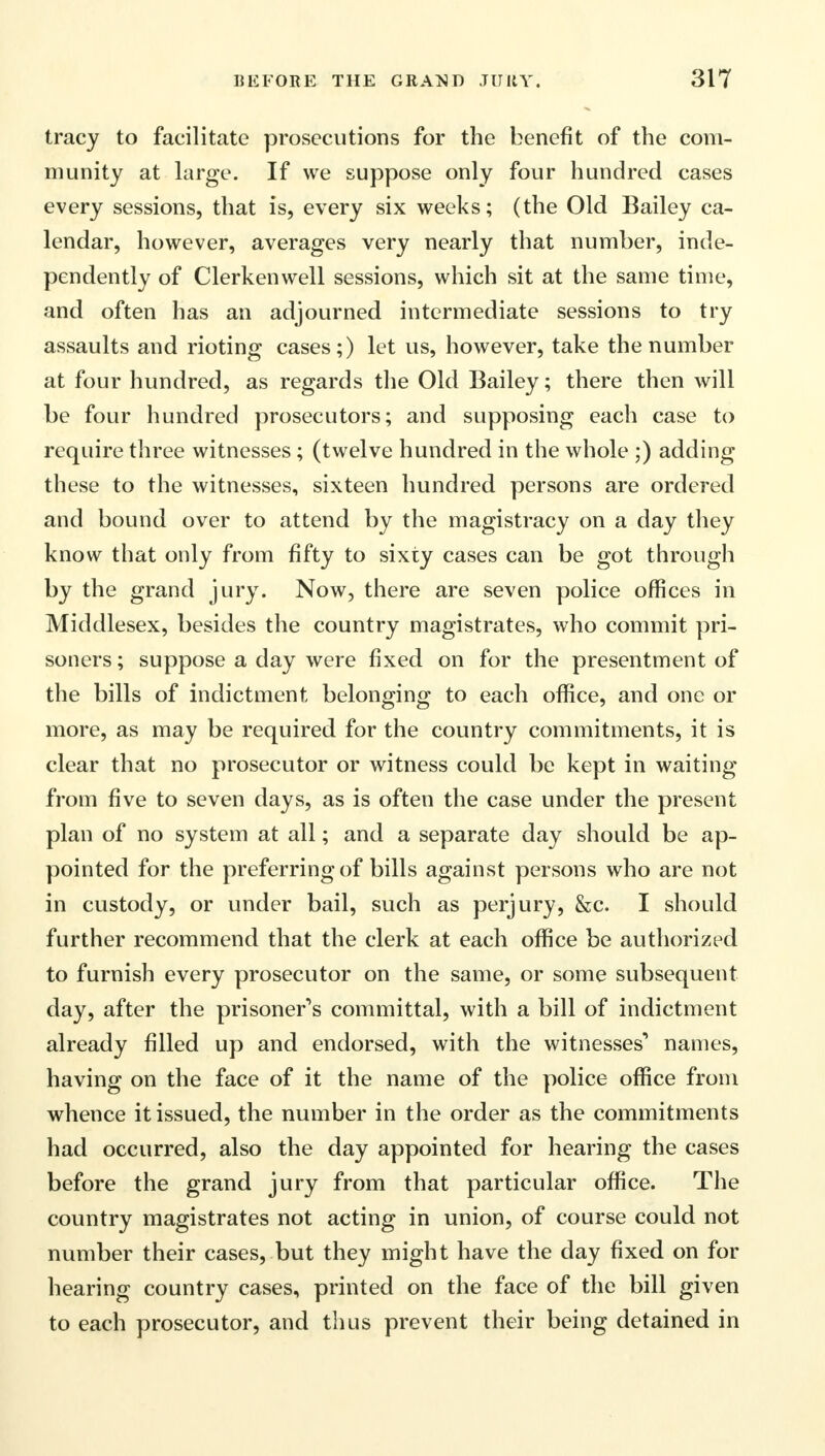 tracy to facilitate prosecutions for the benefit of the com- munity at large. If we suppose only four hundred cases every sessions, that is, every six weeks; (the Old Bailey ca- lendar, however, averages very nearly that number, inde- pendently of Clerkenwell sessions, which sit at the same time, and often has an adjourned intermediate sessions to try assaults and rioting cases;) let us, however, take the number at four hundred, as regards the Old Bailey; there then will be four hundred prosecutors; and supposing each case to require three witnesses; (twelve hundred in the whole ;) adding these to the witnesses, sixteen hundred persons are ordered and bound over to attend by the magistracy on a day they know that only from fifty to sixty cases can be got through by the grand jury. Now, there are seven police offices in Middlesex, besides the country magistrates, who commit pri- soners ; suppose a day were fixed on for the presentment of the bills of indictment belonging to each office, and one or more, as may be required for the country commitments, it is clear that no prosecutor or witness could be kept in waiting from five to seven days, as is often the case under the present plan of no system at all; and a separate day should be ap- pointed for the preferring of bills against persons who are not in custody, or under bail, such as perjury, &c. I should further recommend that the clerk at each office be authorized to furnish every prosecutor on the same, or some subsequent day, after the prisoner's committal, with a bill of indictment already filled up and endorsed, with the witnesses'* names, having on the face of it the name of the police office from whence it issued, the number in the order as the commitments had occurred, also the day appointed for hearing the cases before the grand jury from that particular office. The country magistrates not acting in union, of course could not number their cases, but they might have the day fixed on for hearing country cases, printed on the face of the bill given to each prosecutor, and thus prevent their being detained in