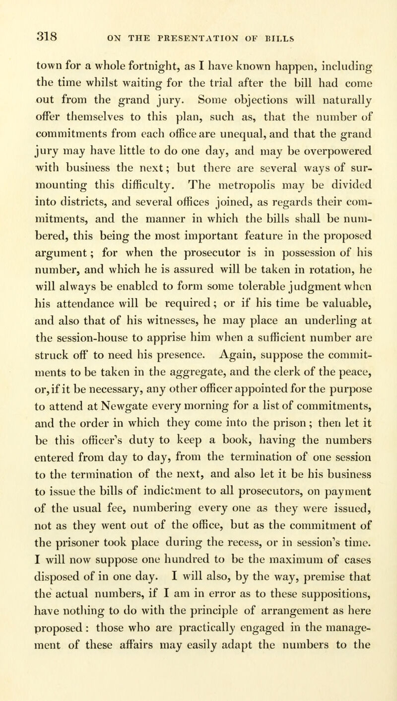 town for a whole fortnight, as I have known happen, including the time whilst waiting for the trial after the bill had come out from the grand jury. Some objections will naturally offer themselves to this plan, such as, that the number of commitments from each office are unequal, and that the grand jury may have little to do one day, and may be overpowered with business the next; but there are several ways of sur- mounting this difficulty. The metropolis may be divided into districts, and several offices joined, as regards their com- mitments, and the manner in which the bills shall be num- bered, this being the most important feature in the proposed argument; for when the prosecutor is in possession of his number, and which he is assured will be taken in rotation, he will always be enabled to form some tolerable judgment when his attendance will be required; or if his time be valuable, and also that of his witnesses, he may place an underling at the session-house to apprise him when a sufficient number are struck off to need his presence. Again, suppose the commit- ments to be taken in the aggregate, and the clerk of the peace, or, if it be necessary, any other officer appointed for the purpose to attend at Newgate every morning for a list of commitments, and the order in which they come into the prison; then let it be this officer's duty to keep a book, having the numbers entered from day to day, from the termination of one session to the termination of the next, and also let it be his business to issue the bills of indictment to all prosecutors, on payment of the usual fee, numbering every one as they were issued, not as they went out of the office, but as the commitment of the prisoner took place during the recess, or in session's time. I will now suppose one hundred to be the maximum of cases disposed of in one day. I will also, by the way, premise that the actual numbers, if I am in error as to these suppositions, have nothing to do with the principle of arrangement as here proposed: those who are practically engaged in the manage- ment of these affairs may easily adapt the numbers to the