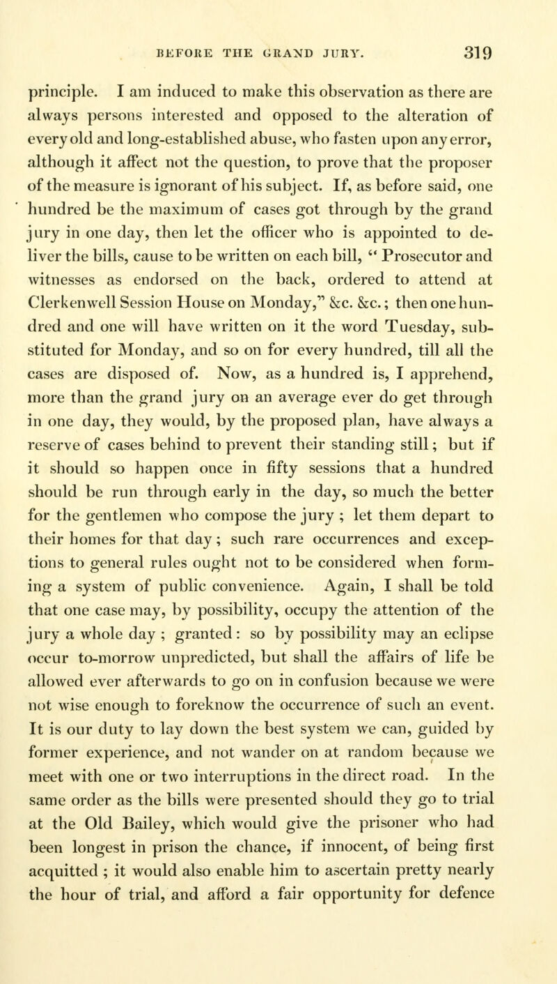 principle. I am induced to make this observation as there are always persons interested and opposed to the alteration of every old and long-established abuse, who fasten upon any error, although it affect not the question, to prove that the proposer of the measure is ignorant of his subject. If, as before said, one hundred be the maximum of cases got through by the grand jury in one day, then let the officer who is appointed to de- liver the bills, cause to be written on each bill, Prosecutor and witnesses as endorsed on the back, ordered to attend at Clerkenwell Session House on Monday, &c. &c.; then one hun- dred and one will have written on it the word Tuesday, sub- stituted for Monday, and so on for every hundred, till all the cases are disposed of. Now, as a hundred is, I apprehend, more than the grand jury on an average ever do get through in one day, they would, by the proposed plan, have always a reserve of cases behind to prevent their standing still; but if it should so happen once in fifty sessions that a hundred should be run through early in the day, so much the better for the gentlemen who compose the jury ; let them depart to their homes for that day; such rare occurrences and excep- tions to general rules ought not to be considered when form- ing a system of public convenience. Again, I shall be told that one case may, by possibility, occupy the attention of the jury a whole day ; granted: so by possibility may an eclipse occur to-morrow unpredicted, but shall the affairs of life be allowed ever afterwards to go on in confusion because we were not wise enough to foreknow the occurrence of such an event. It is our duty to lay down the best system we can, guided by former experience, and not wander on at random because we meet with one or two interruptions in the direct road. In the same order as the bills were presented should they go to trial at the Old Bailey, which would give the prisoner who had been longest in prison the chance, if innocent, of being first acquitted ; it would also enable him to ascertain pretty nearly the hour of trial, and afford a fair opportunity for defence