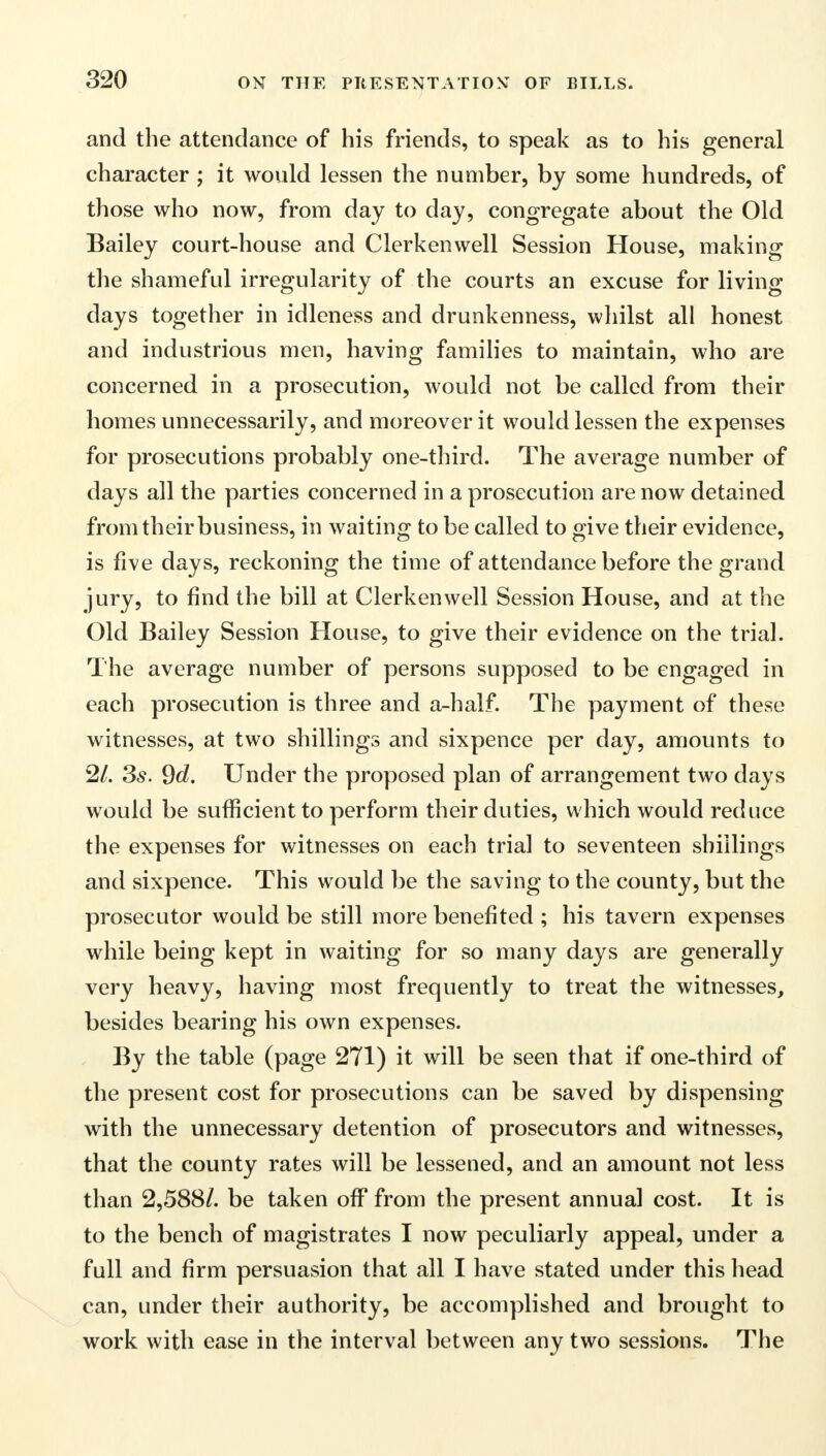 and the attendance of his friends, to speak as to his general character ; it would lessen the number, by some hundreds, of those who now, from day to day, congregate about the Old Bailey court-house and Clerkenwell Session House, making the shameful irregularity of the courts an excuse for living days together in idleness and drunkenness, whilst all honest and industrious men, having families to maintain, who are concerned in a prosecution, would not be called from their homes unnecessarily, and moreover it would lessen the expenses for prosecutions probably one-third. The average number of days all the parties concerned in a prosecution are now detained from their business, in waiting to be called to give their evidence, is five days, reckoning the time of attendance before the grand jury, to find the bill at Clerkenwell Session House, and at the Old Bailey Session House, to give their evidence on the trial. The average number of persons supposed to be engaged in each prosecution is three and a-half. The payment of these witnesses, at two shillings and sixpence per day, amounts to 2/. Ss. 9d. Under the proposed plan of arrangement two days would be sufficient to perform their duties, which would reduce the expenses for witnesses on each trial to seventeen shillings and sixpence. This would be the saving to the county, but the prosecutor would be still more benefited ; his tavern expenses while being kept in waiting for so many days are generally very heavy, having most frequently to treat the witnesses, besides bearing his own expenses. By the table (page 271) it will be seen that if one-third of the present cost for prosecutions can be saved by dispensing with the unnecessary detention of prosecutors and witnesses, that the county rates will be lessened, and an amount not less than 2,588/. be taken off from the present annual cost. It is to the bench of magistrates I now peculiarly appeal, under a full and firm persuasion that all I have stated under this head can, under their authority, be accomplished and brought to work with ease in the interval between any two sessions. The