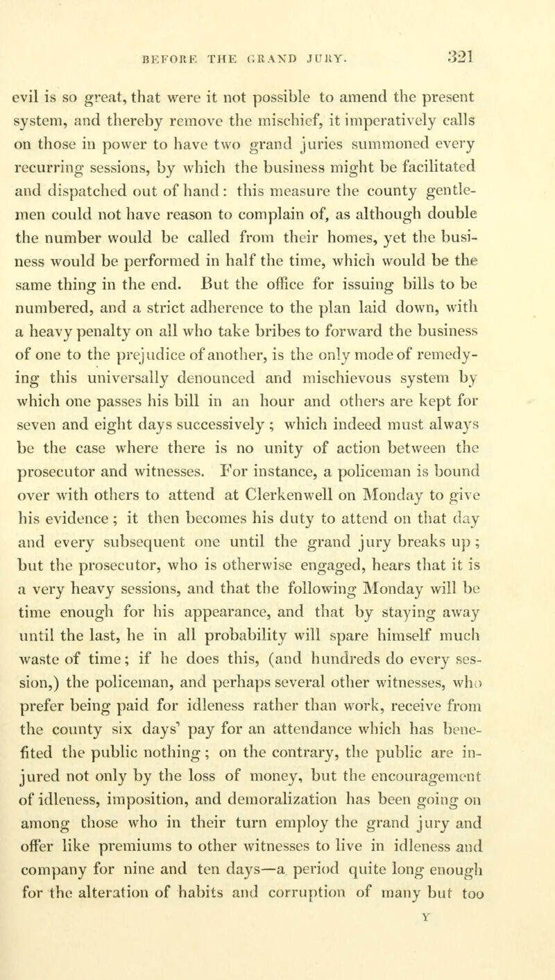 evil is so great, that were it not possible to amend the present system, and thereby remove the mischief, it imperatively calls on those in power to have two grand juries summoned every recurring sessions, by which the business might be facilitated and dispatched out of hand : this measure the county gentle- men could not have reason to complain of, as although double the number would be called from their homes, yet the busi- ness would be performed in half the time, which would be the same thing in the end. But the office for issuing bills to be numbered, and a strict adherence to the plan laid down, with a heavy penalty on all who take bribes to forward the business of one to the prejudice of another, is the only mode of remedy- ing this universally denounced and mischievous system by which one passes his bill in an hour and others are kept for seven and eight days successively ; which indeed must always be the case where there is no unity of action between the prosecutor and witnesses. For instance, a policeman is bound over with others to attend at Clerkenwell on Monday to give his evidence; it then becomes his duty to attend on that day and every subsequent one until the grand jury breaks up; but the prosecutor, who is otherwise engaged, hears that it is a very heavy sessions, and that the following Monday will be time enough for his appearance, and that by staying away until the last, he in all probability will spare himself much waste of time; if he does this, (and hundreds do every ses- sion,) the policeman, and perhaps several other witnesses, who prefer being paid for idleness rather than work, receive from the county six days1 pay for an attendance which has bene- fited the public nothing; on the contrary, the public are in- jured not only by the loss of money, but the encouragement of idleness, imposition, and demoralization has been going on among those who in their turn employ the grand jury and offer like premiums to other witnesses to live in idleness and company for nine and ten days—a period quite long enough for the alteration of habits and corruption of many but too Y