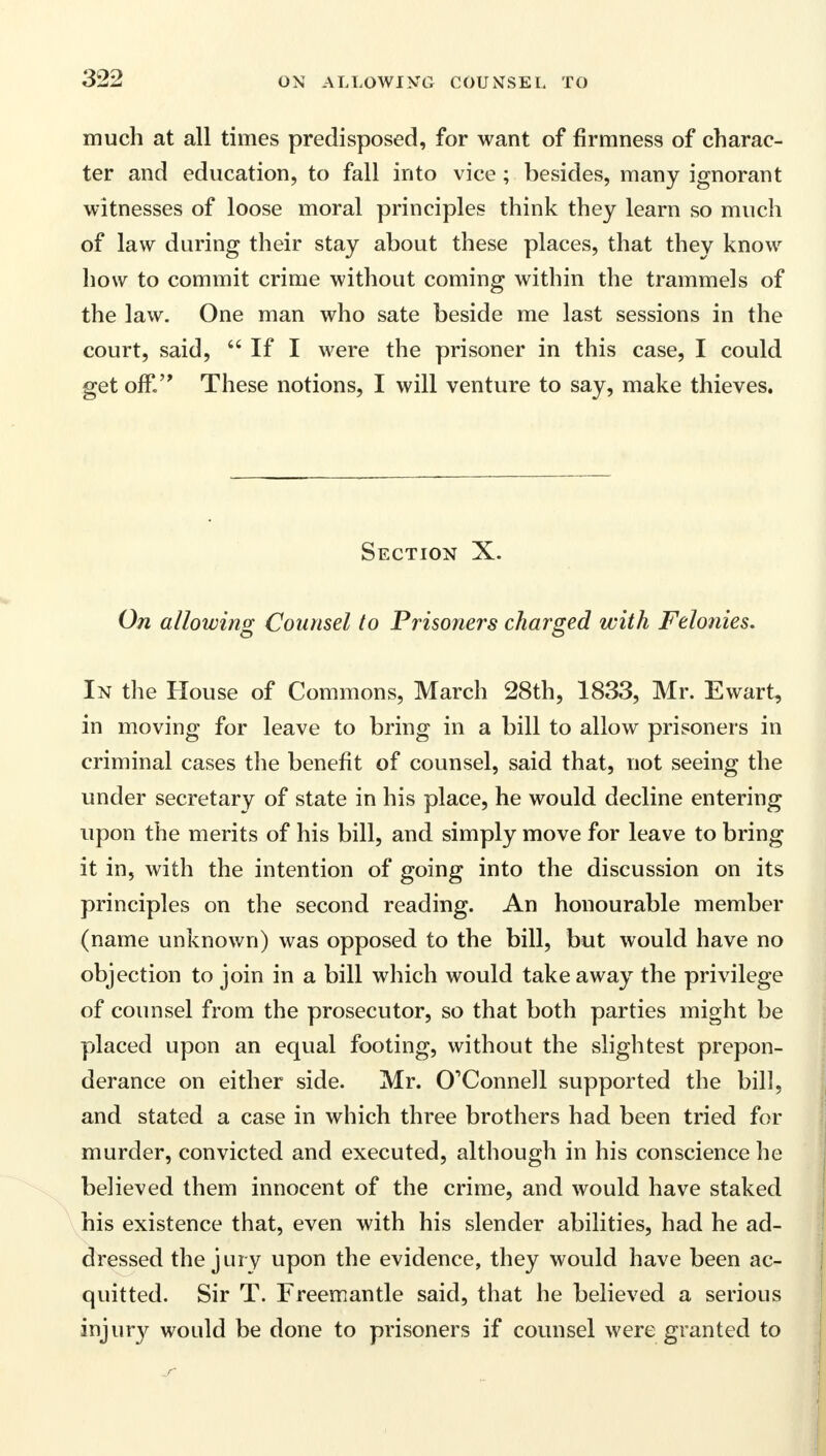 much at all times predisposed, for want of firmness of charac- ter and education, to fall into vice ; besides, many ignorant witnesses of loose moral principles think they learn so much of law during their stay about these places, that they know how to commit crime without coming within the trammels of the law. One man who sate beside me last sessions in the court, said,  If I were the prisoner in this case, I could get off. These notions, I will venture to say, make thieves. Section X. On allowing Counsel to Prisoners charged with Felonies. In the House of Commons, March 28th, 1833, Mr. Ewart, in moving for leave to bring in a bill to allow prisoners in criminal cases the benefit of counsel, said that, not seeing the under secretary of state in his place, he would decline entering upon the merits of his bill, and simply move for leave to bring it in, with the intention of going into the discussion on its principles on the second reading. An honourable member (name unknown) was opposed to the bill, but would have no objection to join in a bill which would takeaway the privilege of counsel from the prosecutor, so that both parties might be placed upon an equal footing, without the slightest prepon- derance on either side. Mr. O'Connell supported the bill, and stated a case in which three brothers had been tried for murder, convicted and executed, although in his conscience he believed them innocent of the crime, and would have staked his existence that, even with his slender abilities, had he ad- dressed the jury upon the evidence, they would have been ac- quitted. Sir T. Freemantle said, that he believed a serious injury would be done to prisoners if counsel were granted to