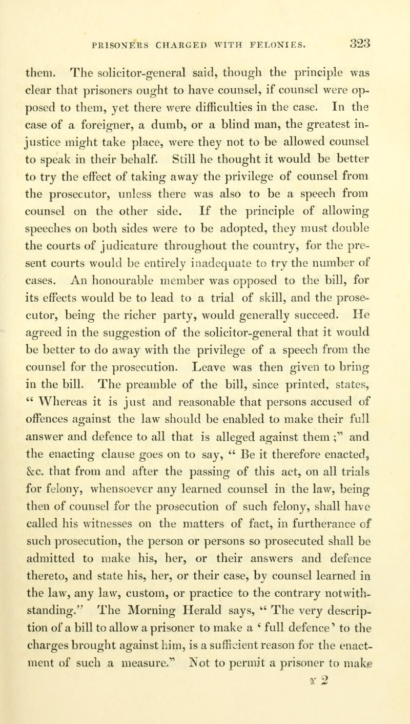 them. The solicitor-general said, though the principle was clear that prisoners ought to have counsel, if counsel were op- posed to them, yet there were difficulties in the case. In the case of a foreigner, a dumb, or a blind man, the greatest in- justice might take place, were they not to be allowed counsel to speak in their behalf. Still he thought it would be better to try the effect of taking away the privilege of counsel from the prosecutor, unless there was also to be a speech from counsel on the other side. If the principle of allowing speeches on both sides were to be adopted, they must double the courts of judicature throughout the country, for the pre- sent courts would be entirely inadequate to try the number of cases. An honourable member was opposed to the bill, for its effects would be to lead to a trial of skill, and the prose- cutor, being the richer party, would generally succeed. He agreed in the suggestion of the solicitor-general that it would be better to do away with the privilege of a speech from the counsel for the prosecution. Leave was then given to bring in the bill. The preamble of the bill, since printed, states,  Whereas it is just and reasonable that persons accused of offences against the law should be enabled to make their full answer and defence to all that is alleged against themand the enacting clause goes on to say,  Be it therefore enacted, &c. that from and after the passing of this act, on all trials for felony, whensoever any learned counsel in the law, being then of counsel for the prosecution of such felony, shall have called his witnesses on the matters of fact, in furtherance of such prosecution, the person or persons so prosecuted shall be admitted to make his, her, or their answers and defence thereto, and state his, her, or their case, by counsel learned in the law, any law, custom, or practice to the contrary notwith- standing, The Morning Herald says, 1,6 The very descrip- tion of a bill to allow a prisoner to make a 6 full defence1 to the charges brought against him, is a sufficient reason for the enact- ment of such a measure.1* Not to permit a prisoner to make