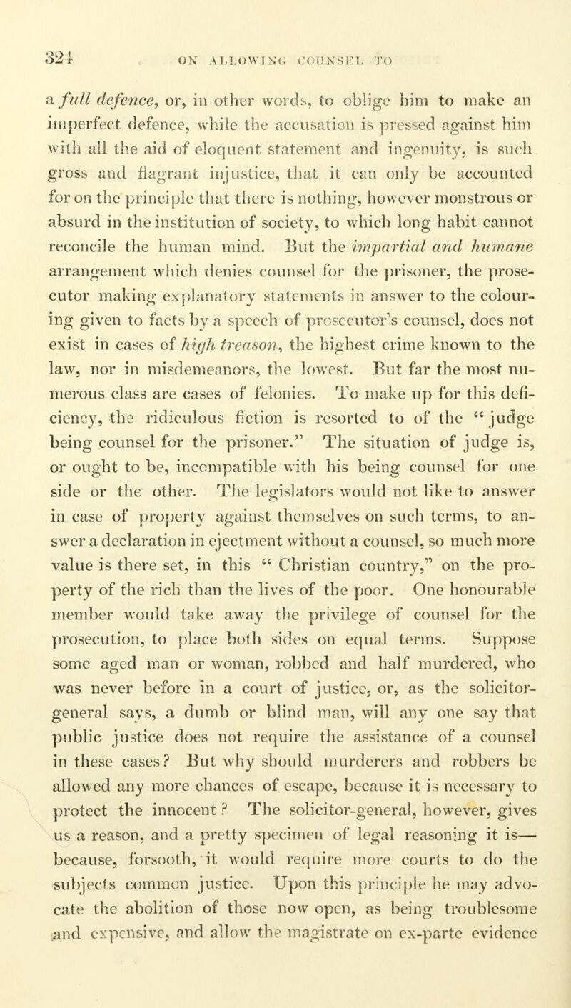 a. full defence, or, in other words, to oblige him to make an imperfect defence, while the accusation is pressed against him with all the aid of eloquent statement and ingenuity, is such gross and flagrant injustice, that it can only be accounted for on the principle that there is nothing, however monstrous or absurd in the institution of society, to which long habit cannot reconcile the human mind. But the impartial and humane arrangement which denies counsel for the prisoner, the prose- cutor making explanatory statements in answer to the colour- ing given to facts by a speech of prosecutor's counsel, does not exist in cases of high treason, the highest crime known to the law, nor in misdemeanors, the lowest. But far the most nu- merous class are cases of felonies. To make up for this defi- ciency, the ridiculous fiction is resorted to of the judge being counsel for the prisoner. The situation of judge is, or ought to be, incompatible with his being counsel for one side or the other. The legislators would not like to answer in case of property against themselves on such terms, to an- swer a declaration in ejectment without a counsel, so much more value is there set, in this Christian country, on the pro- perty of the rich than the lives of the poor. One honourable member would take away the privilege of counsel for the prosecution, to place both sides on equal terms. Suppose some aged man or woman, robbed and half murdered, who was never before in a court of justice, or, as the solicitor- general says, a dumb or blind man, will any one say that public justice does not require the assistance of a counsel in these cases? But why should murderers and robbers be allowed any more chances of escape, because it is necessary to protect the innocent ? The solicitor-general, however, gives us a reason, and a pretty specimen of legal reasoning it is— because, forsooth, it would require more courts to do the subjects common justice. Upon this principle he may advo- cate the abolition of those now open, as being troublesome ,and expensive, and allow the magistrate on ex-parte evidence