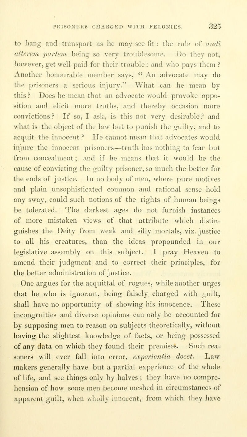 to hang and transport as he may see fit: the rule of audi alterem partem being so very troublesome. Do they not, however, get well paid for their trouble: and who pays them ? Another honourable member says,  An advocate may do the prisoners a serious injury. What can he mean by this ? Does he mean that an advocate would provoke oppo- sition and elicit more truths, and thereby occasion more convictions? If so, I ask, is this not very desirable? and what is the object of the law but to punish the guilty, and to acquit the innocent ? He cannot mean that advocates would injure the innocent prisoners—truth has nothing to fear but from concealment; and if he means that it would be the cause of convicting the guilty prisoner, so much the better for the ends of justice. In no body of men, where pure motives and plain unsophisticated common and rational sense hold any sway, could such notions of the rights of human beings be tolerated. The darkest ages do not furnish instances of more mistaken views of that attribute which distin- guishes the Deity from weak and silly mortals, viz. justice to all his creatures, than the ideas propounded in our legislative assembly on this subject. I pray Heaven to amend their judgment and to correct their principles, for the better administration of justice. One argues for the acquittal of rogues, while another urges that he who is ignorant, being falsely charged with guilt, shall have no opportunity of showing his innocence. These incongruities and diverse opinions can only be accounted for by supposing men to reason on subjects theoretically, without having the slightest knowledge of facts, or being possessed of any data on which they found their premises. Such rea- soners will ever fall into error, eooperientia docet. Law makers generally have but a partial experience of the whole of life, and see things onlv by halves ; they have no compre- hension of how some men become meshed in circumstances of apparent guilt, when wholly innocent, from which they have