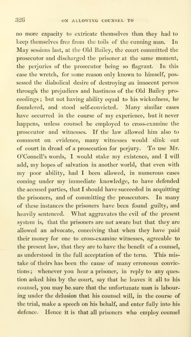 no more capacity to extricate themselves than they had to keep themselves free from the toils of the cunning man. In May sessions last, at the Old Bailey, the court committed the prosecutor and discharged the prisoner at the same moment, the perjuries of the prosecutor being so flagrant. In this case the wretch, for some reason only known to himself, pos- sessed the diabolical desire of destroying an innocent person through the prejudices and hastiness of the Old Bailey pro- ceedings ; but not having ability equal to his wickedness, he foundered, and stood self-convicted. Many similar cases have occurred in the course of my experience, but it never happens, unless counsel be employed to cross-examine the prosecutor and witnesses. If the law allowed him also to comment on evidence, many witnesses would slink out of court in dread of a prosecution for perjury. To use Mr. O'Connell's words, I would stake my existence, and I will add, my hopes of salvation in another world, that even with my poor ability, had I been allowed, in numerous cases coming under my immediate knowledge, to have defended the accused parties, that I should have succeeded in acquitting the prisoners, and of committing the prosecutors. In many of these instances the prisoners have been found guilty, and heavily sentenced. What aggravates the evil of the present system is, that the prisoners are not aware but that they are allowed an advocate, conceiving that when they have paid their money for one to cross-examine witnesses, agreeable to the present law, that they are to have the benefit of a counsel, as understood in the full acceptation of the term. This mis- take of theirs has been the cause of many erroneous convic- tions ; whenever you hear a prisoner, in reply to any ques- tion asked him by the court, say that he leaves it all to his counsel, you may be sure that the unfortunate man is labour- ing under the delusion that his counsel will, in the course of the trial, make a speech on his behalf, and enter fully into his defence. Hence it is that all prisoners who employ counsel