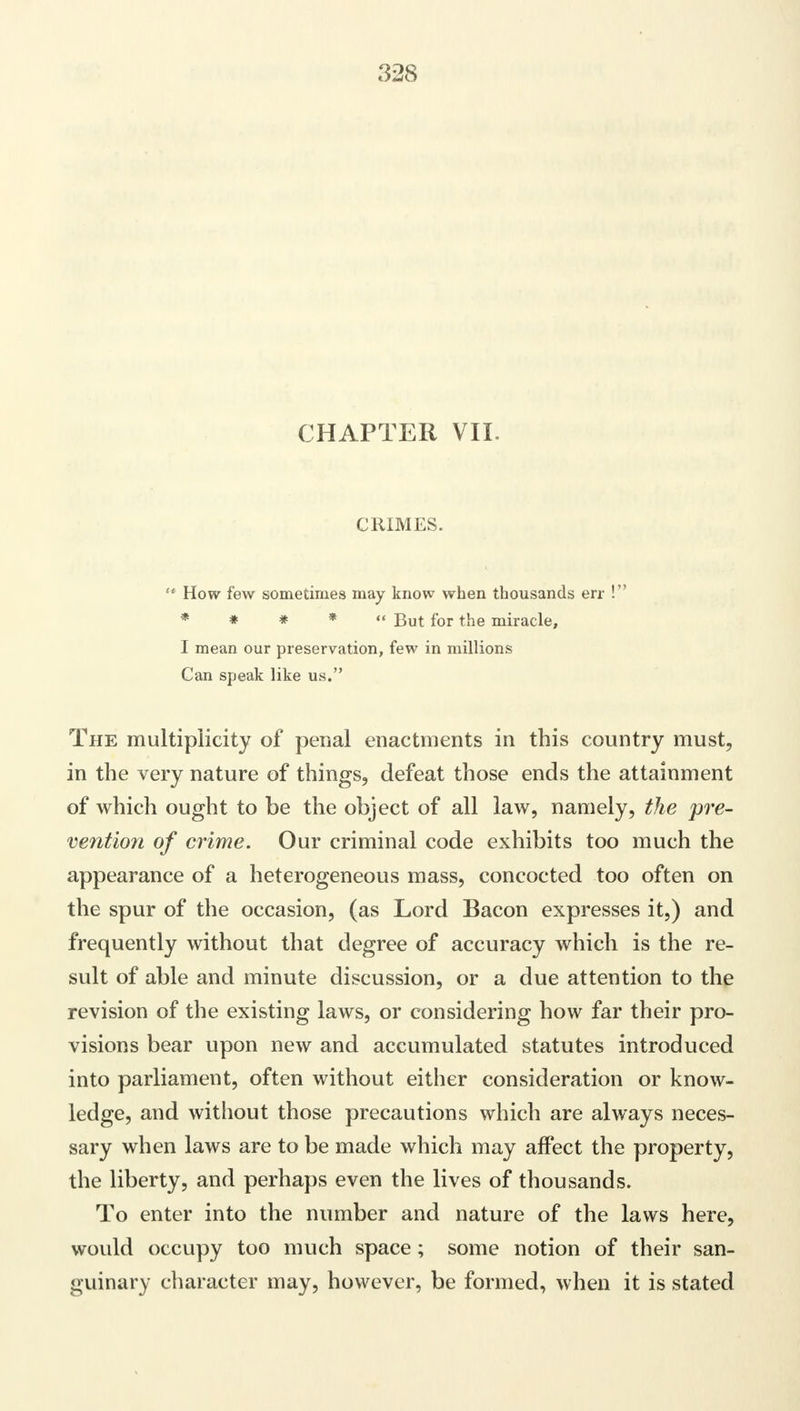 CHAPTER VIL CRIMES.  How few sometimes may know when thousands err ! * * * *  But for the miracle, I mean our preservation, few in millions Can speak like us. The multiplicity of penal enactments in this country must, in the very nature of things, defeat those ends the attainment of which ought to be the object of all law, namely, the 'pre- vention of crime. Our criminal code exhibits too much the appearance of a heterogeneous mass, concocted too often on the spur of the occasion, (as Lord Bacon expresses it,) and frequently without that degree of accuracy which is the re- sult of able and minute discussion, or a due attention to the revision of the existing laws, or considering how far their pro- visions bear upon new and accumulated statutes introduced into parliament, often without either consideration or know- ledge, and without those precautions which are always neces- sary when laws are to be made which may affect the property, the liberty, and perhaps even the lives of thousands. To enter into the number and nature of the laws here, would occupy too much space; some notion of their san- guinary character may, however, be formed, when it is stated