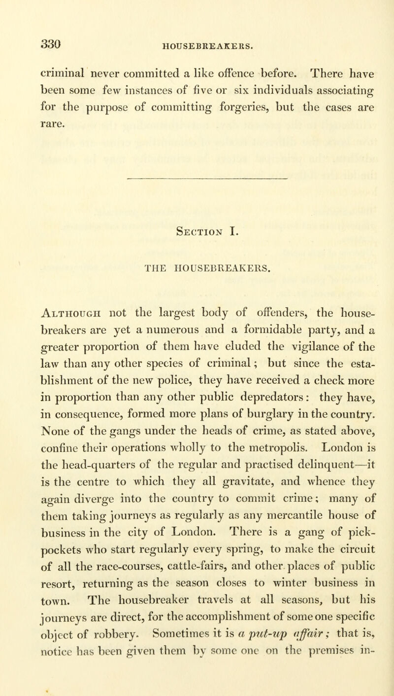 criminal never committed a like offence before. There have been some few instances of five or six individuals associating for the purpose of committing forgeries, but the cases are rare. Section I. THE HOUSEBREAKERS. Although not the largest body of offenders, the house- breakers are yet a numerous and a formidable party, and a greater proportion of them have eluded the vigilance of the law than any other species of criminal; but since the esta- blishment of the new police, they have received a check more in proportion than any other public depredators: they have, in consequence, formed more plans of burglary in the country. None of the gangs under the heads of crime, as stated above, confine their operations wholly to the metropolis. London is the head-quarters of the regular and practised delinquent—it is the centre to which they all gravitate, and whence they again diverge into the country to commit crime; many of them taking journeys as regularly as any mercantile house of business in the city of London. There is a gang of pick- pockets who start regularly every spring, to make the circuit of all the race-courses, cattle-fairs, and other places of public resort, returning as the season closes to winter business in town. The housebreaker travels at all seasons, but his journeys are direct, for the accomplishment of someone specific object of robbery. Sometimes it is a put-up affair; that is, notice has been given them by some one on the premises in-