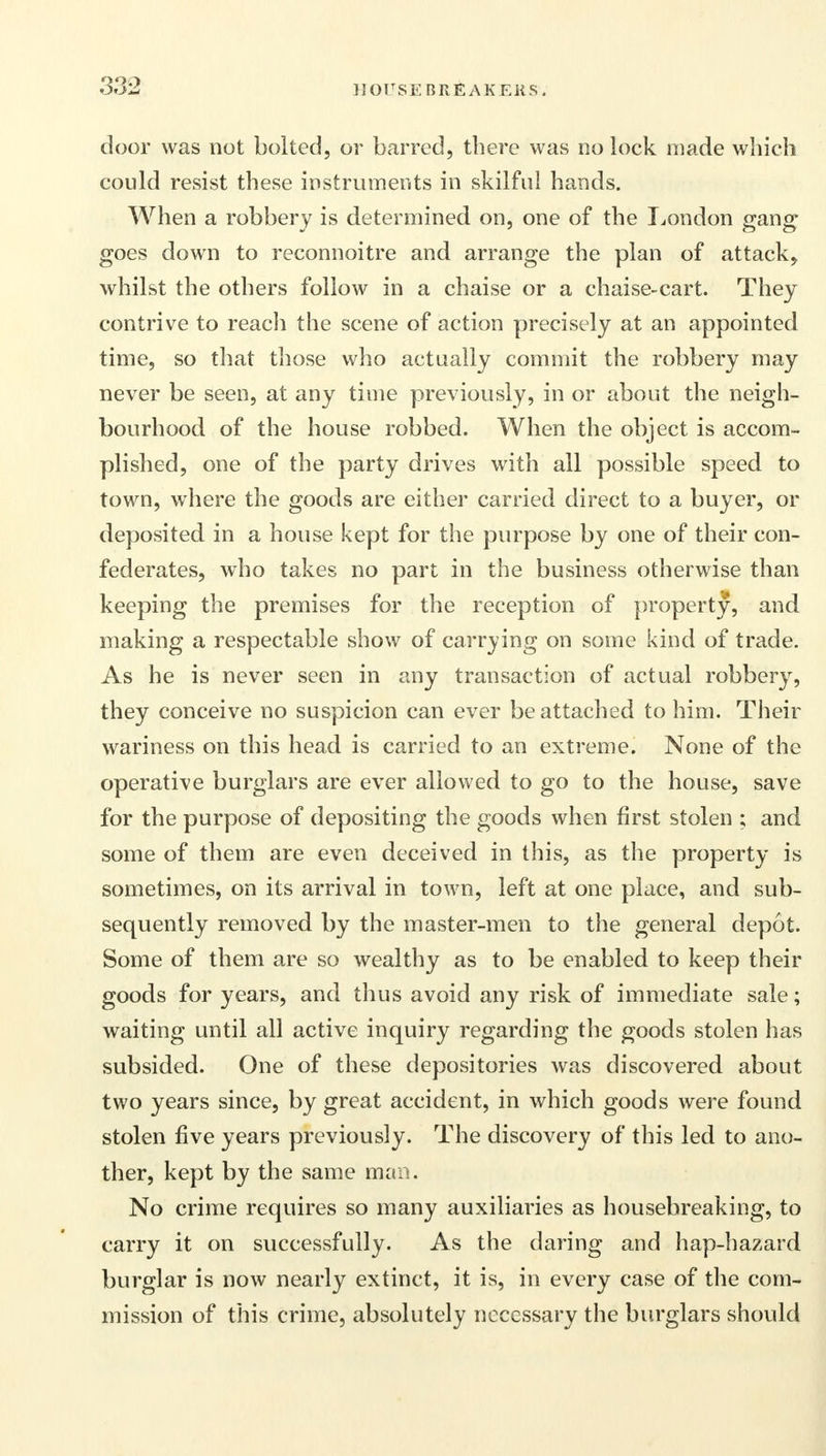 door was not bolted, or barred, there was no lock made which could resist these instruments in skilful hands. When a robbery is determined on, one of the London gang goes down to reconnoitre and arrange the plan of attack, whilst the others follow in a chaise or a chaise-cart. They contrive to reach the scene of action precisely at an appointed time, so that those who actually commit the robbery may never be seen, at any time previously, in or about the neigh- bourhood of the house robbed. When the object is accom- plished, one of the party drives with all possible speed to town, where the goods are either carried direct to a buyer, or deposited in a house kept for the purpose by one of their con- federates, who takes no part in the business otherwise than keeping the premises for the reception of property, and making a respectable show of carrying on some kind of trade. As he is never seen in any transaction of actual robbery, they conceive no suspicion can ever be attached to him. Their wariness on this head is carried to an extreme. None of the operative burglars are ever allowed to go to the house, save for the purpose of depositing the goods when first stolen ; and some of them are even deceived in this, as the property is sometimes, on its arrival in town, left at one place, and sub- sequently removed by the master-men to the general depot. Some of them are so wealthy as to be enabled to keep their goods for years, and thus avoid any risk of immediate sale; waiting until all active inquiry regarding the goods stolen has subsided. One of these depositories was discovered about two years since, by great accident, in which goods were found stolen five years previously. The discovery of this led to ano- ther, kept by the same man. No crime requires so many auxiliaries as housebreaking, to carry it on successfully. As the daring and hap-hazard burglar is now nearly extinct, it is, in every case of the com- mission of this crime, absolutely necessary the burglars should
