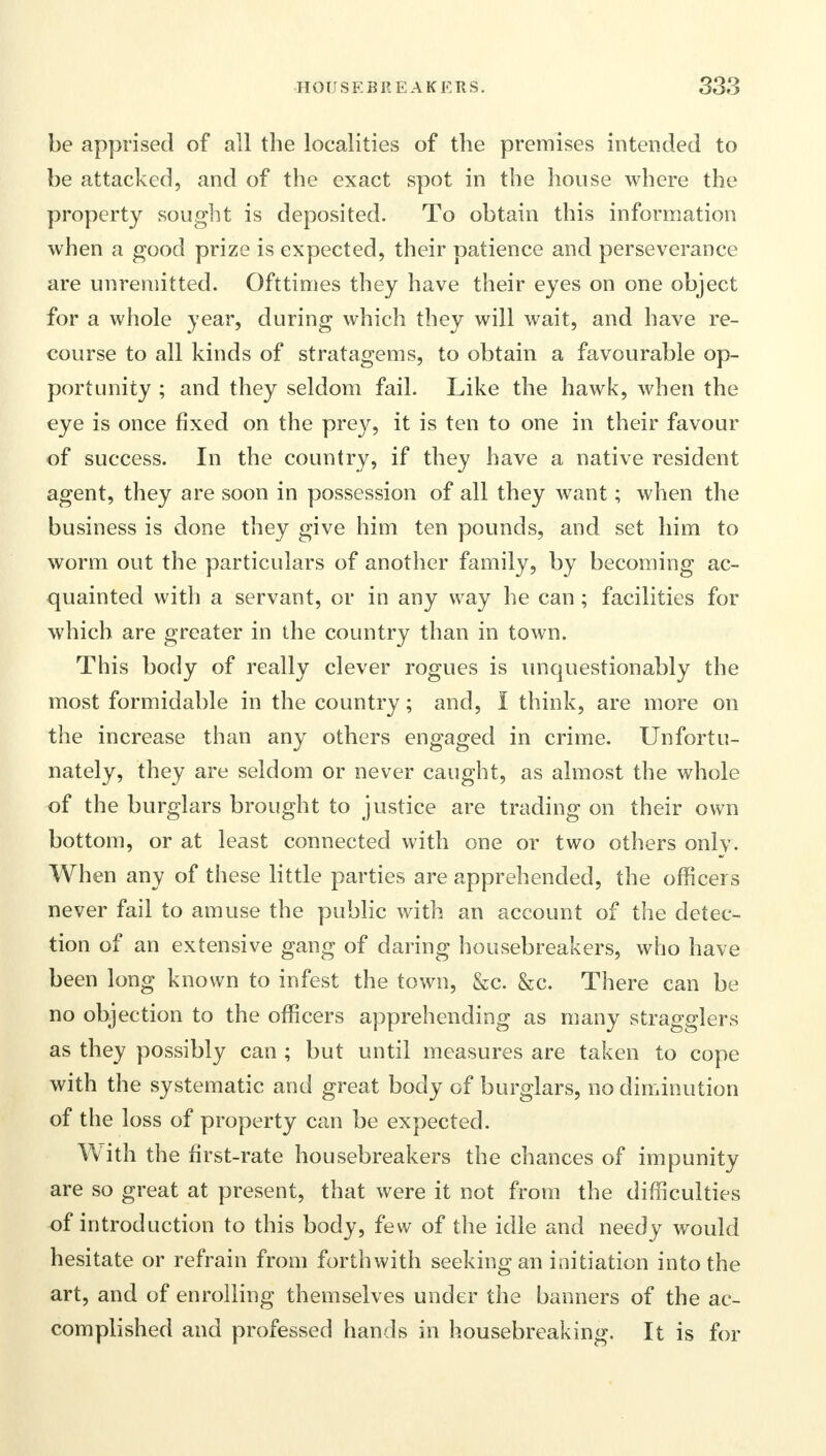be apprised of all the localities of the premises intended to be attacked, and of the exact spot in the house where the property sought is deposited. To obtain this information when a good prize is expected, their patience and perseverance are unremitted. Ofttimes they have their eyes on one object for a whole year, during which they will wait, and have re- course to all kinds of stratagems, to obtain a favourable op- portunity ; and they seldom fail. Like the hawk, when the eye is once fixed on the prey, it is ten to one in their favour of success. In the country, if they have a native resident agent, they are soon in possession of all they want; when the business is done they give him ten pounds, and set him to worm out the particulars of another family, by becoming ac- quainted with a servant, or in any way he can ; facilities for which are greater in the country than in town. This body of really clever rogues is unquestionably the most formidable in the country; and, I think, are more on the increase than any others engaged in crime. Unfortu- nately, they are seldom or never caught, as almost the whole of the burglars brought to justice are trading on their own bottom, or at least connected with one or two others only. When any of these little parties are apprehended, the officers never fail to amuse the public with an account of the detec- tion of an extensive gang of daring housebreakers, who have been long known to infest the town, &c. &c. There can be no objection to the officers apprehending as many stragglers as they possibly can ; but until measures are taken to cope with the systematic and great body of burglars, no diminution of the loss of property can be expected. With the first-rate housebreakers the chances of impunity are so great at present, that were it not from the difficulties of introduction to this body, few of the idle and needy would hesitate or refrain from forthwith seeking an initiation into the art, and of enrolling themselves under the banners of the ac- complished and professed hands in housebreaking. It is for