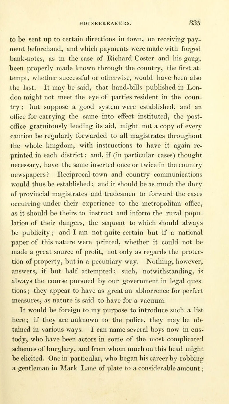 to be sent up to certain directions in town, on receiving pay- ment beforehand, and which payments were made with forged bank-notes, as in the case of Richard Coster and his gang, been properly made known through the country, the first at- tempt, whether successful or otherwise, would have been also the last. It may be said, that hand-bills published in Lon- don might not meet the eye of parties resident in the coun- try ; but suppose a good system were established, and an office for carrying the same into effect instituted, the post- office gratuitously lending its aid, might not a copy of every caution be regularly forwarded to all magistrates throughout the whole kingdom, with instructions to have it again re- printed in each district; and, if (in particular cases) thought necessary, have the same inserted once or twice in the country newspapers ? Reciprocal town and country communications would thus be established; and it should be as much the duty of provincial magistrates and tradesmen to forward the cases occurring under their experience to the metropolitan office, as it should be theirs to instruct and inform the rural popu- lation of their dangers, the sequent to which should always be publicity; and I am not quite certain but if a national paper of this nature were printed, whether it could not be made a great source of profit, not only as regards the protec- tion of property, but in a pecuniary way. Nothing, however, answers, if but half attempted; such, notwithstanding, is always the course pursued by our government in legal ques- tions ; they appear to have as great an abhorrence for perfect measures, as nature is said to have for a vacuum. It would be foreign to my purpose to introduce such a list here; if they are unknown to the police, they may be ob- tained in various ways. I can name several boys now in cus- tody, who have been actors in some of the most complicated schemes of burglary, and from whom much on this head might be elicited. One in particular, who began his career by robbing a gentleman in Mark Lane of plate to a considerable amount;