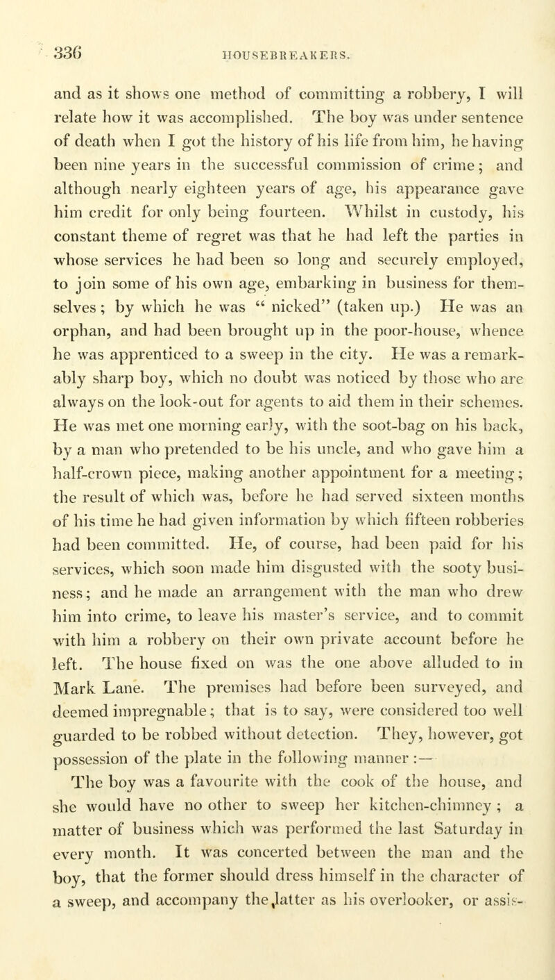 and as it shows one method of committing a robbery, I will relate how it was accomplished. The boy was under sentence of death when I got the history of his life from him, he having been nine years in the successful commission of crime; and although nearly eighteen years of age, his appearance gave him credit for only being fourteen. Whilst in custody, his constant theme of regret was that he had left the parties in whose services he had been so long and securely employed, to join some of his own age, embarking in business for them- selves ; by which he was nicked (taken up.) He was an orphan, and had been brought up in the poor-house, whence he was apprenticed to a sweep in the city. He was a remark- ably sharp boy, which no doubt was noticed by those who are always on the look-out for agents to aid them in their schemes. He was met one morning early, with the soot-bag on his back, by a man who pretended to be his uncle, and who gave him a half-crown piece, making another appointment for a meeting; the result of which was, before he had served sixteen months of his time he had given information by which fifteen robberies had been committed. He, of course, had been paid for his services, which soon made him disgusted with the sooty busi- ness; and he made an arrangement with the man who drew him into crime, to leave his master's service, and to commit with him a robbery on their own private account before he left. The house fixed on was the one above alluded to in Mark Lane. The premises had before been surveyed, and deemed impregnable; that is to say, were considered too well guarded to be robbed without detection. They, however, got possession of the plate in the following manner :— The boy was a favourite with the cook of the house, and she would have no other to sweep her kitchen-chimney ; a matter of business which was performed the last Saturday in every month. It was concerted between the man and the boy, that the former should dress himself in the character of a sweep, and accompany the%latter as his overlooker, or assis-