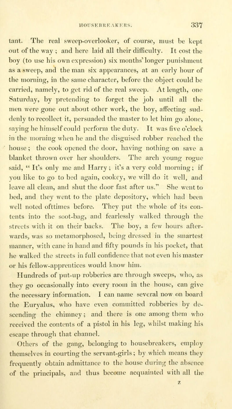 tant. The real sweep-overlooker, of course, must be kept out of the way ; and here laid all their difficulty. It cost the boy (to use his own expression) six months1 longer punishment as a sweep, and the man six appearances, at an early hour of the morning, in the same character, before the object could be carried, namely, to get rid of the real sweep. At length, one Saturday, by pretending to forget the job until all the men were gone out about other work, the boy, affecting sud- denly to recollect it, persuaded the master to let him go alone, saying he himself could perform the duty. It was five o'clock in the morning when he and the disguised robber reached the house; the cook opened the door, having nothing on save a blanket thrown over her shoulders. The arch young rogue said,  It's only me and Harry; it's a very cold morning; if you like to go to bed again, cookey, we will do it well, and leave all clean, and shut the door fast after 118.' She went to bed, and they went to the plate depository, which had been well noted ofttimes before. They put the whole of its con- tents into the soot-bag, and fearlessly walked through the streets with it on their backs. The boy, a few hours after- wards, was so metamorphosed, being dressed in the smartest manner, with cane in hand and fifty pounds in his pocket, that he walked the streets in full confidence that not even his master or his fellow-apprentices would know him. Hundreds of put-up robberies are through sweeps, who, as they go occasionally into every room in the house, can give the necessary information. I can name several now on board the Euryalus, who have even committed robberies by de- scending the chimney; and there is one among them who received the contents of a pistol in his leg, whilst making his escape through that channel. Others of the gang, belonging to housebreakers, employ themselves in courting the servant-girls; by which means they frequently obtain admittance to the house during the absence of the principals, and thus become acquainted with all the z