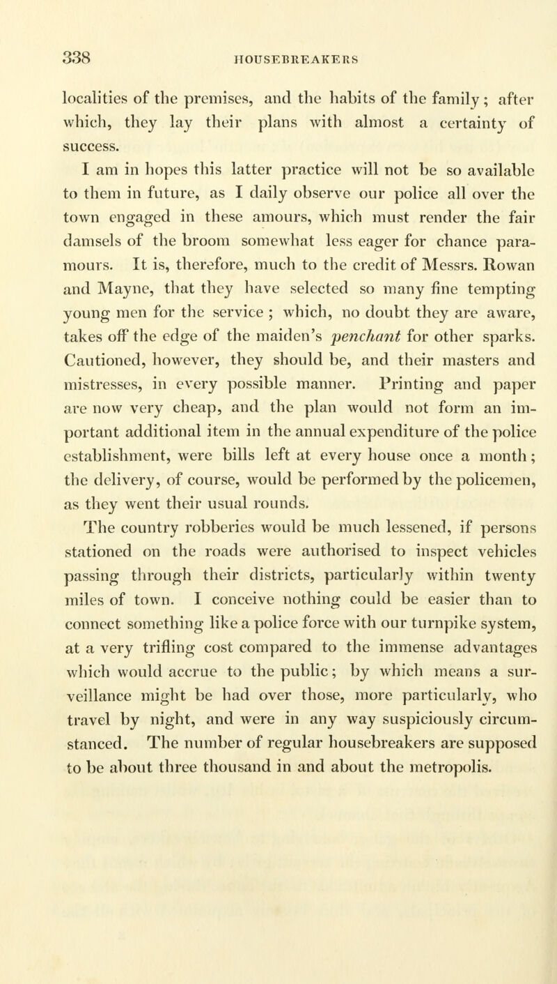 localities of the premises, and the habits of the family ; after which, they lay their plans with almost a certainty of success. I am in hopes this latter practice will not be so available to them in future, as I daily observe our police all over the town engaged in these amours, which must render the fair damsels of the broom somewhat less eager for chance para- mours. It is, therefore, much to the credit of Messrs. Rowan and Mayne, that they have selected so many fine tempting young men for the service ; which, no doubt they are aware, takes off the edge of the maiden's penchant for other sparks. Cautioned, however, they should be, and their masters and mistresses, in every possible manner. Printing and paper are now very cheap, and the plan would not form an im- portant additional item in the annual expenditure of the police establishment, were bills left at every house once a month; the delivery, of course, would be performed by the policemen, as they went their usual rounds. The country robberies would be much lessened, if persons stationed on the roads were authorised to inspect vehicles passing through their districts, particularly within twenty miles of town. I conceive nothing could be easier than to connect something like a police force with our turnpike system, at a very trifling cost compared to the immense advantages which would accrue to the public; by which means a sur- veillance might be had over those, more particularly, who travel by night, and were in any way suspiciously circum- stanced. The number of regular housebreakers are supposed to be about three thousand in and about the metropolis.