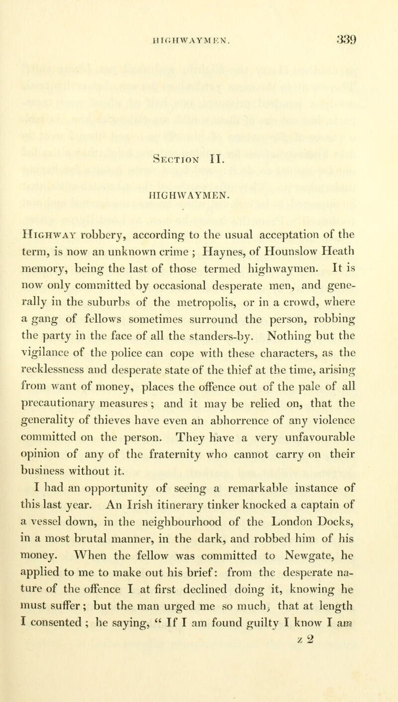 Section II. HIGHWAYMEN. Highway robbery, according to the usual acceptation of the term, is now an unknown crime ; Haynes, of Hounslow Heath memory, being the last of those termed highwaymen. It is now only committed by occasional desperate men, and gene- rally in the suburbs of the metropolis, or in a crowd, where a gang of fellows sometimes surround the person, robbing the party in the face of all the standers-by. Nothing but the vigilance of the police can cope with these characters, as the recklessness and desperate state of the thief at the time, arising from want of money, places the offence out of the pale of all precautionary measures; and it may be relied on, that the generality of thieves have even an abhorrence of any violence committed on the person. They have a very unfavourable opinion of any of the fraternity who cannot carry on their business without it. I had an opportunity of seeing a remarkable instance of this last year. An Irish itinerary tinker knocked a captain of a vessel down, in the neighbourhood of the London Docks, in a most brutal manner, in the dark, and robbed him of his money. When the fellow was committed to Newgate, he applied to me to make out his brief: from the desperate na- ture of the offence I at first declined doing it, knowing he must suffer; but the man urged me so much; that at length I consented ; he saying,  If I am found guilty I know I am z 2
