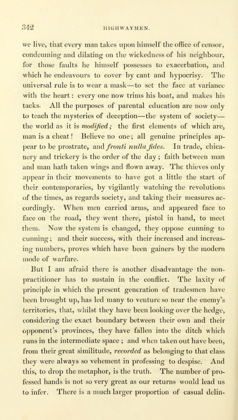 we live, that every man takes upon himself the office of censor, condemning and dilating on the wickedness of his neighbour, for those faults he himself possesses to exacerbation, and which he endeavours to cover by cant and hypocrisy. The universal rule is to wear a mask—to set the face at variance with the heart: every one now trims his boat, and makes his tacks. All the purposes of parental education are now only to teach the mysteries of deception—the system of society— the world as it is modified; the first elements of which are, man is a cheat! Believe no one; all genuine principles ap- pear to be prostrate, and fronti nulla fides. In trade, chica- nery and trickery is the order of the day; faith between man and man hath taken wings and flown away. The thieves only appear in their movements to have got a little the start of their contemporaries, by vigilantly watching the revolutions of the times, as regards society, and taking their measures ac- cordingly. When men carried arms, and appeared face to face on the road, they went there, pistol in hand, to meet them. Now the system is changed, they oppose cunning to cunning; and their success, with their increased and increas- ing numbers, proves which have been gainers by the modern mode of warfare. But I am afraid there is another disadvantage the non- practitioner has to sustain in the conflict. The laxity of principle in which the present generation of tradesmen have been brought up, has led many to venture so near the enemy's territories, that, whilst they have been looking over the hedge, considering the exact boundary between their own and their opponent's provinces, they have fallen into the ditch which runs in the intermediate space ; and when taken out have been, from their great similitude, recorded as belonging to that class they were always so vehement in professing to despise. And this, to drop the metaphor, is the truth. The number of pro- fessed hands is not so very great as our returns would lead us to infer. There is a much larger proportion of casual delin-