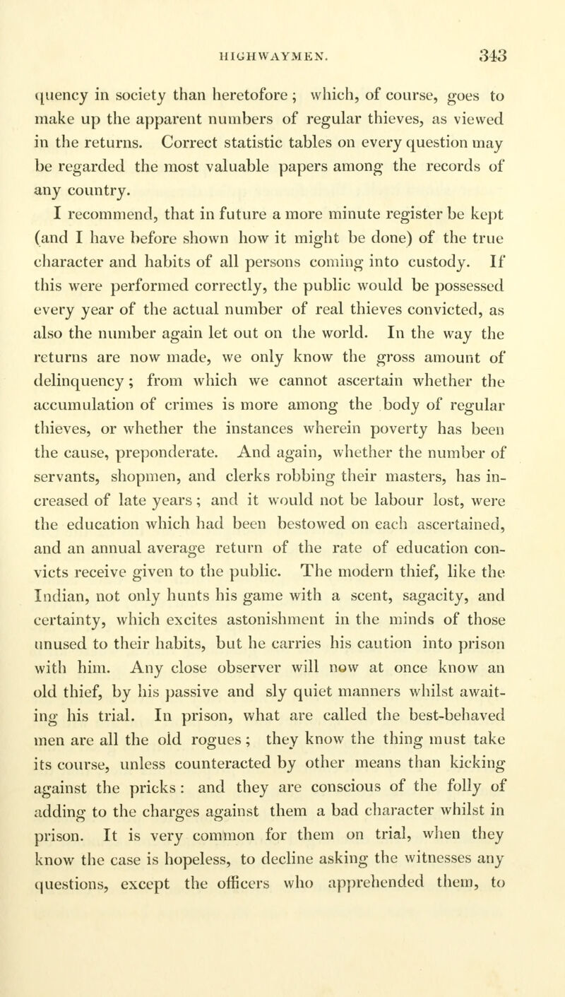 quency in society than heretofore ; which, of course, goes to make up the apparent numbers of regular thieves, as viewed in the returns. Correct statistic tables on every question may be regarded the most valuable papers among the records of any country. I recommend, that in future a more minute register be kept (and I have before shown how it might be done) of the true character and habits of all persons coming into custody. If this were performed correctly, the public would be possessed every year of the actual number of real thieves convicted, as also the number again let out on the world. In the way the returns are now made, we only know the gross amount of delinquency; from which we cannot ascertain whether the accumulation of crimes is more among the body of regular thieves, or whether the instances wherein poverty has been the cause, preponderate. And again, whether the number of servants, shopmen, and clerks robbing their masters, has in- creased of late years; and it would not be labour lost, were the education which had been bestowed on each ascertained, and an annual average return of the rate of education con- victs receive given to the public. The modern thief, like the Indian, not only hunts his game with a scent, sagacity, and certainty, which excites astonishment in the minds of those unused to their habits, but he carries his caution into prison with him. Any close observer will now at once know an old thief, by his passive and sly quiet manners whilst await- ing his trial. In prison, what are called the best-behaved men are all the oid rogues; they know the thing must take its course, unless counteracted by other means than kicking against the pricks : and they are conscious of the folly of adding to the charges against them a bad character whilst in prison. It is very common for them on trial, when they know the case is hopeless, to decline asking the witnesses any questions, except the officers who apprehended them, to
