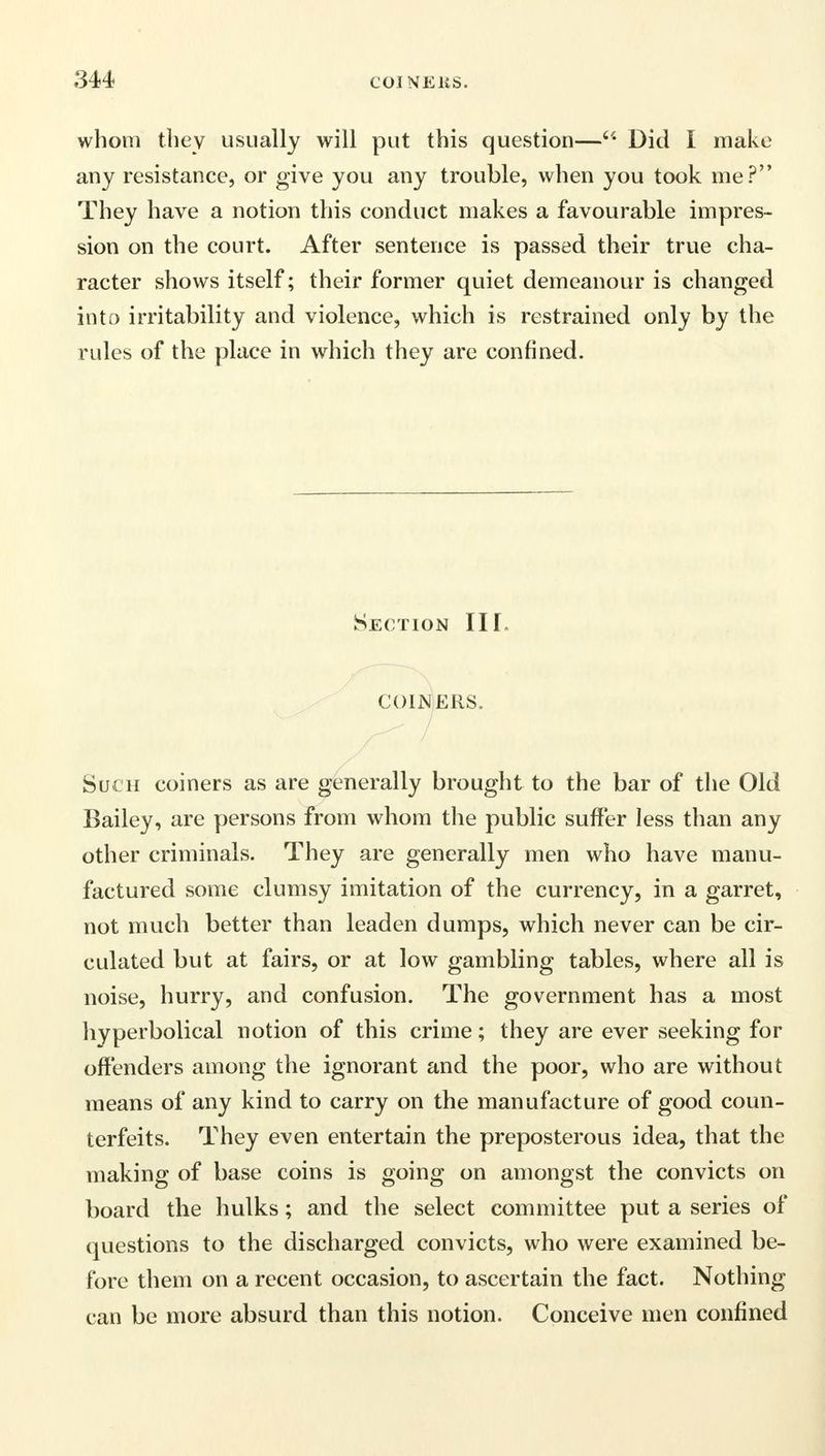 whom they usually will put this question— Did I make any resistance, or give you any trouble, when you took me? They have a notion this conduct makes a favourable impres- sion on the court. After sentence is passed their true cha- racter shows itself; their former quiet demeanour is changed into irritability and violence, which is restrained only by the rules of the place in which they are confined. Section III. COINERS, Such coiners as are generally brought to the bar of the Old Bailey, are persons from whom the public suffer less than any other criminals. They are generally men who have manu- factured some clumsy imitation of the currency, in a garret, not much better than leaden dumps, which never can be cir- culated but at fairs, or at low gambling tables, where all is noise, hurry, and confusion. The government has a most hyperbolical notion of this crime; they are ever seeking for offenders among the ignorant and the poor, who are without means of any kind to carry on the manufacture of good coun- terfeits. They even entertain the preposterous idea, that the making of base coins is going on amongst the convicts on board the hulks; and the select committee put a series of questions to the discharged convicts, who were examined be- fore them on a recent occasion, to ascertain the fact. Nothing can be more absurd than this notion. Conceive men confined