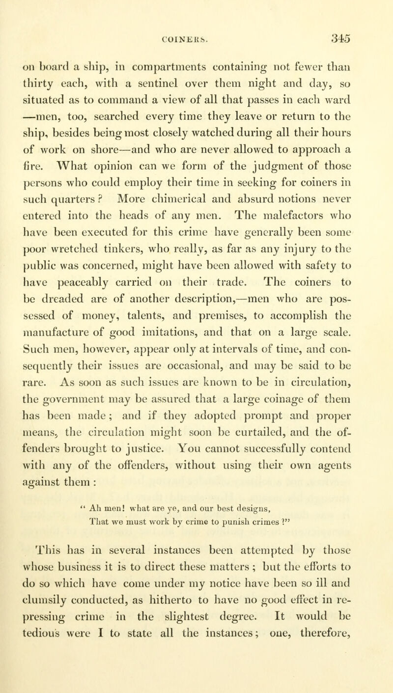 on board a ship, in compartments containing not fewer than thirty each, with a sentinel over them night and day, so situated as to command a view of all that passes in each ward —men, too, searched every time they leave or return to the ship, besides being most closely watched during all their hours of work on shore—and who are never allowed to approach a fire. What opinion can we form of the judgment of those persons who could employ their time in seeking for coiners in such quarters ? More chimerical and absurd notions never entered into the heads of any men. The malefactors who have been executed for this crime have generally been some poor wretched tinkers, who really, as far as any injury to the public was concerned, might have been allowed with safety to have peaceably carried on their trade. The coiners to be dreaded are of another description,—men who are pos- sessed of money, talents, and premises, to accomplish the manufacture of good imitations, and that on a large scale. Such men, however, appear only at intervals of time, and con- sequently their issues are occasional, and may be said to be rare. As soon as such issues are known to be in circulation, the government may be assured that a large coinage of them has been made; and if they adopted prompt and proper meansj the circulation might soon be curtailed, and the of- fenders brought to justice. You cannot successfully contend with any of the offenders, without using their own agents against them :  Ah men! what are ye, and our best designs, That we must work by crime to punish crimes 1 This has in several instances been attempted by those whose business it is to direct these matters; but the efforts to do so which have come under my notice have been so ill and clumsily conducted, as hitherto to have no good effect in re- pressing crime in the slightest degree. It would be tedious were I to state all the instances; one, therefore,