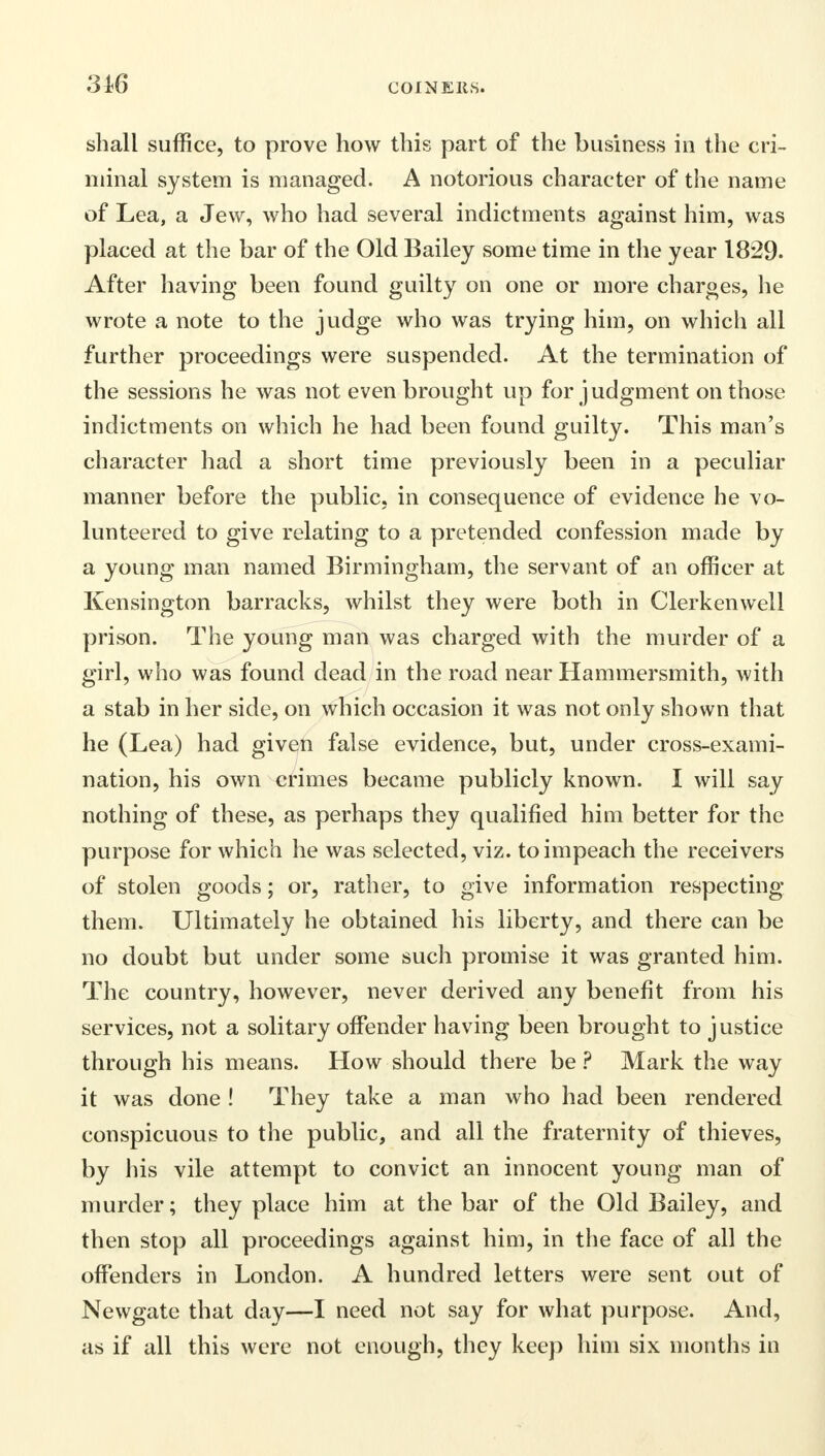 316 shall suffice, to prove how this part of the business in the cri- minal system is managed. A notorious character of the name of Lea, a Jew, who had several indictments against him, was placed at the bar of the Old Bailey some time in the year 1829. After having been found guilty on one or more charges, he wrote a note to the judge who was trying him, on which all further proceedings were suspended. At the termination of the sessions he was not even brought up for judgment on those indictments on which he had been found guilty. This man's character had a short time previously been in a peculiar manner before the public, in consequence of evidence he vo- lunteered to give relating to a pretended confession made by a young man named Birmingham, the servant of an officer at Kensington barracks, whilst they were both in Clerkenwell prison. The young man was charged with the murder of a girl, who was found dead in the road near Hammersmith, with a stab in her side, on which occasion it was not only shown that he (Lea) had given false evidence, but, under cross-exami- nation, his own crimes became publicly known. I will say nothing of these, as perhaps they qualified him better for the purpose for which he was selected, viz. to impeach the receivers of stolen goods; or, rather, to give information respecting them. Ultimately he obtained his liberty, and there can be no doubt but under some such promise it was granted him. The country, however, never derived any benefit from his services, not a solitary offender having been brought to justice through his means. How should there be ? Mark the way it was done ! They take a man who had been rendered conspicuous to the public, and all the fraternity of thieves, by his vile attempt to convict an innocent young man of murder; they place him at the bar of the Old Bailey, and then stop all proceedings against him, in the face of all the offenders in London. A hundred letters were sent out of Newgate that day—I need not say for what purpose. And, as if all this were not enough, they keep him six months in