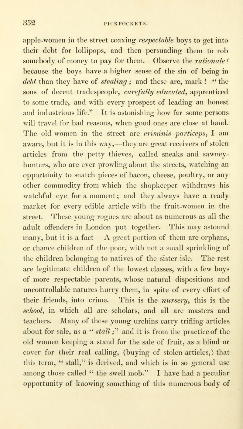 apple-women in the street coaxing respectable boys to get into their debt for lollipops, and then persuading them to rob somebody of money to pay for them. Observe the rationale I because the boys have a higher sense of the sin of being in debt than they have of stealing ; and these are, mark !  the sons of decent tradespeople, carefully educated, apprenticed to some trade, and with every prospect of leading an honest and industrious life. It is astonishing how far some persons will travel for bad reasons, when good ones are close at hand. The old women in the street are criminis particeps, I am aware, but it is in this way,—they are great receivers of stolen articles from the petty thieves, called sneaks and sawney- hunters, who are ever prowling about the streets, watching an opportunity to snatch pieces of bacon, cheese, poultry, or any other commodity from which the shopkeeper withdraws his watchful eye for a moment; and they always have a ready market for every edible article with the fruit-women in the street. These young rogues are about as numerous as all the adult offenders in London put together. This may astound many, but it is a fact A great portion of them are orphans, or chance children of the poor, with not a small sprinkling of the children belonging to natives of the sister isle. The rest are legitimate children of the lowest classes, with a few boys of more respectable parents, whose natural dispositions and uncontrollable natures hurry them, in spite of every effort of their friends, into crime. This is the nursery, this is the school, in which all are scholars, and all are masters and teachers. Many of these young urchins carry trifling articles about for sale, as a  stalland it is from the practice of the old women keeping a stand for the sale of fruit, as a blind or cover for their real calling, (buying of stolen articles,) that this term,  stall, is derived, and which is in so general use among those called  the swell mob. I have had a peculiar opportunity of knowing something of this numerous body of