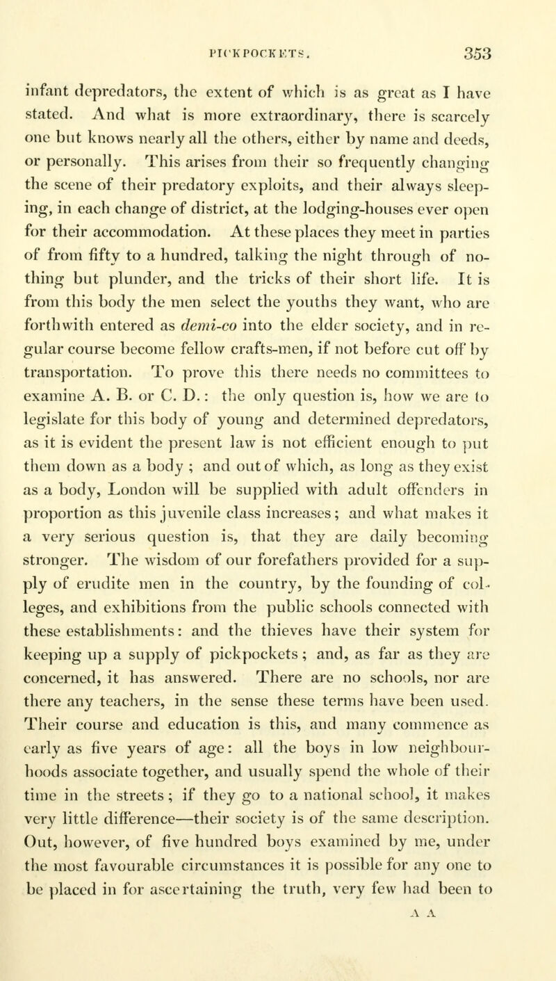 infant depredators, the extent of which is as great as I have stated. And what is more extraordinary, there is scarcely one but knows nearly all the others, either by name and deeds, or personally. This arises from their so frequently changing the scene of their predatory exploits, and their always sleep- ing, in each change of district, at the lodging-houses ever open for their accommodation. At these places they meet in parties of from fifty to a hundred, talking the night through of no- thing but plunder, and the tricks of their short life. It is from this body the men select the youths they want, who are forthwith entered as demi-co into the elder society, and in re- gular course become fellow crafts-men, if not before cut off by transportation. To prove this there needs no committees to examine A. B. or C. D.: the only question is, how we are to legislate for this body of young and determined depredators, as it is evident the present law is not efficient enough to put them down as a body ; and out of which, as long as they exist as a body, London will be supplied with adult offenders in proportion as this juvenile class increases; and what makes it a very serious question is, that they are elaily becoming stronger. The wisdom of our forefathers provided for a sup- ply of erudite men in the country, by the founding of col - leges, and exhibitions from the public schools connected with these establishments: and the thieves have their system for keeping up a supply of pickpockets; and, as far as they are concerned, it has answered. There are no schools, nor are there any teachers, in the sense these terms have been used. Their course and education is this, and many commence as early as five years of age: all the boys in low neighbour- hoods associate together, and usually spend the whole of their time in the streets; if they go to a national school, it makes very little difference—their society is of the same description. Out, however, of five hundred boys examined by me, under the most favourable circumstances it is possible for any one to be placed in for ascertaining the truth, very few had been to A A