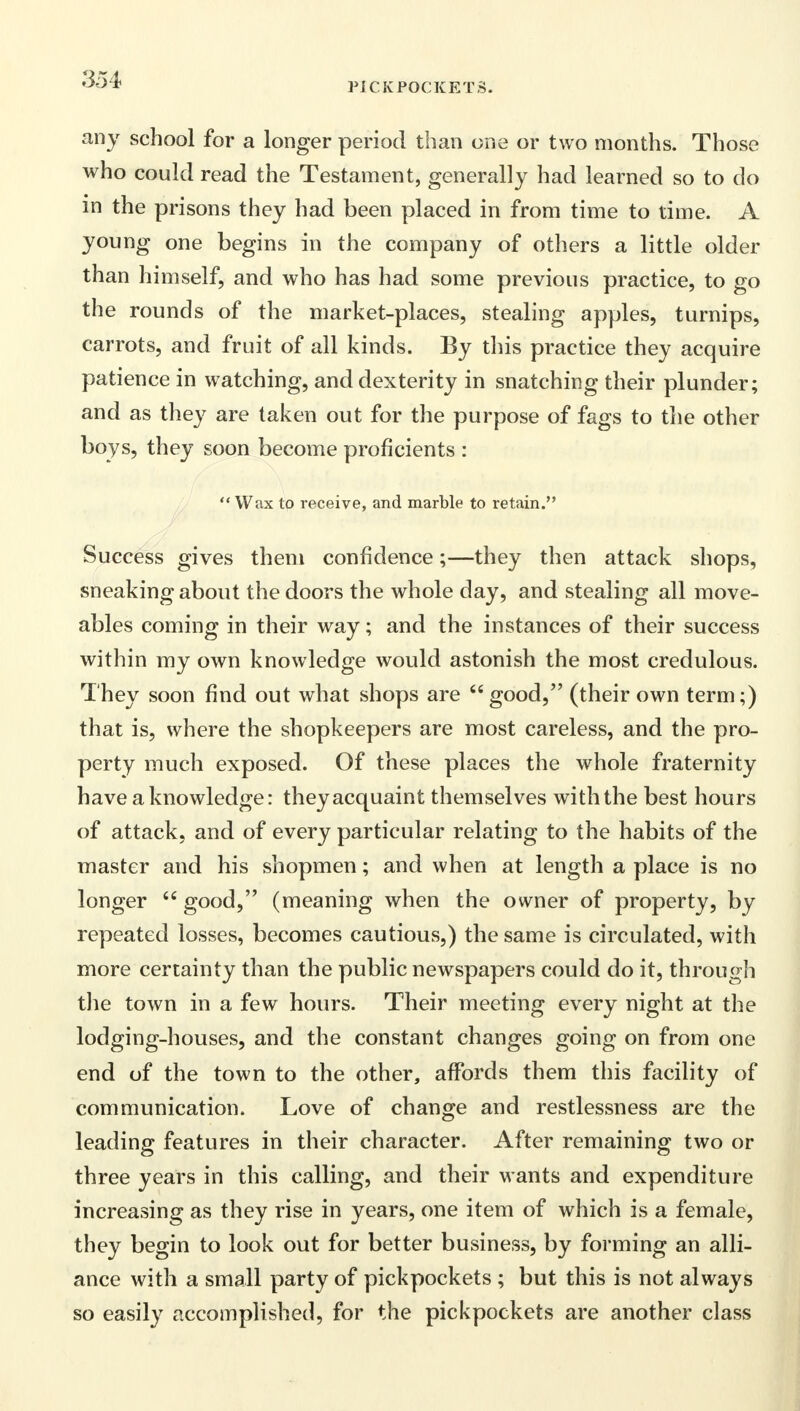 PICKPOCKETS. any school for a longer period than one or two months. Those who could read the Testament, generally had learned so to do in the prisons they had been placed in from time to time. A young one begins in the company of others a little older than himself, and who has had some previous practice, to go the rounds of the market-places, stealing apples, turnips, carrots, and fruit of all kinds. By this practice they acquire patience in watching, and dexterity in snatching their plunder; and as they are taken out for the purpose of fags to the other boys, they soon become proficients :  Wax to receive, and marble to retain. Success gives them confidence;—they then attack shops, sneaking about the doors the whole day, and stealing all move- ables coming in their way; and the instances of their success within my own knowledge would astonish the most credulous. They soon find out what shops are  good, (their own term;) that is, where the shopkeepers are most careless, and the pro- perty much exposed. Of these places the whole fraternity have a knowledge: they acquaint themselves with the best hours of attack, and of every particular relating to the habits of the master and his shopmen; and when at length a place is no longer  good, (meaning when the owner of property, by repeated losses, becomes cautious,) the same is circulated, with more certainty than the public newspapers could do it, through the town in a few hours. Their meeting every night at the lodging-houses, and the constant changes going on from one end of the town to the other, affords them this facility of communication. Love of change and restlessness are the leading features in their character. After remaining two or three years in this calling, and their wants and expenditure increasing as they rise in years, one item of which is a female, they begin to look out for better business, by forming an alli- ance with a small party of pickpockets ; but this is not always so easily accomplished, for the pickpockets are another class