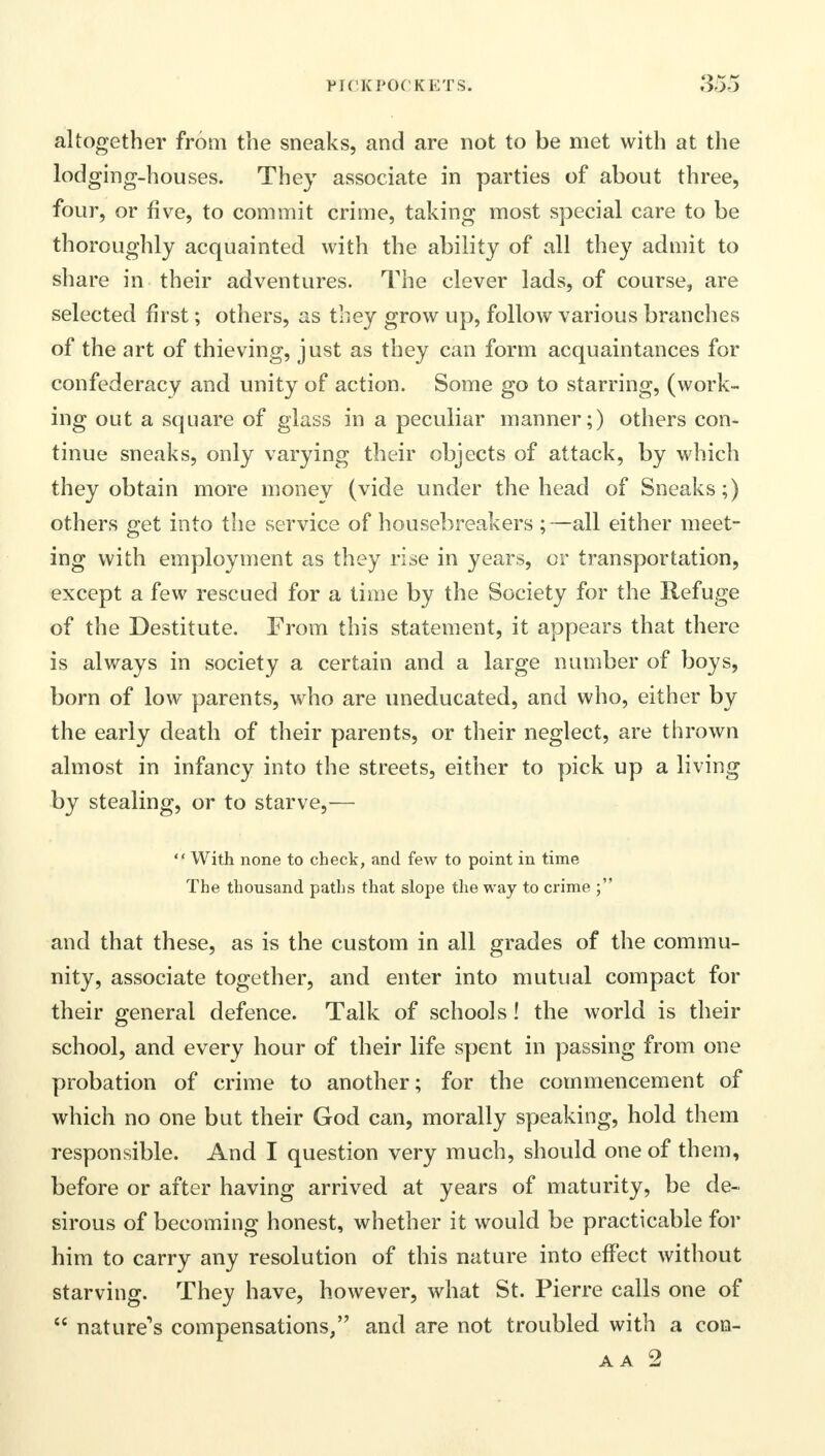 altogether from the sneaks, and are not to be met with at the lodging-houses. They associate in parties of about three, four, or five, to commit crime, taking most special care to be thoroughly acquainted with the ability of all they admit to share in their adventures. The clever lads, of course, are selected first; others, as they grow up, follow various branches of the art of thieving, just as they can form acquaintances for confederacy and unity of action. Some go to starring, (work- ing out a square of glass in a peculiar manner;) others con- tinue sneaks, only varying their objects of attack, by which they obtain more money (vide under the head of Sneaks;) others get into the service of housebreakers ;—all either meet- ing with employment as they rise in years, or transportation, except a few rescued for a time by the Society for the Refuge of the Destitute. From this statement, it appears that there is always in society a certain and a large number of boys, born of low parents, who are uneducated, and who, either by the early death of their parents, or their neglect, are thrown almost in infancy into the streets, either to pick up a living by stealing, or to starve,—  With none to check, and few to point in time The thousand paths that slope the way to crime ; and that these, as is the custom in all grades of the commu- nity, associate together, and enter into mutual compact for their general defence. Talk of schools ! the world is their school, and every hour of their life spent in passing from one probation of crime to another; for the commencement of which no one but their God can, morally speaking, hold them responsible. And I question very much, should one of them, before or after having arrived at years of maturity, be de- sirous of becoming honest, whether it would be practicable for him to carry any resolution of this nature into effect without starving. They have, however, what St. Pierre calls one of  nature's compensations/' and are not troubled with a con-