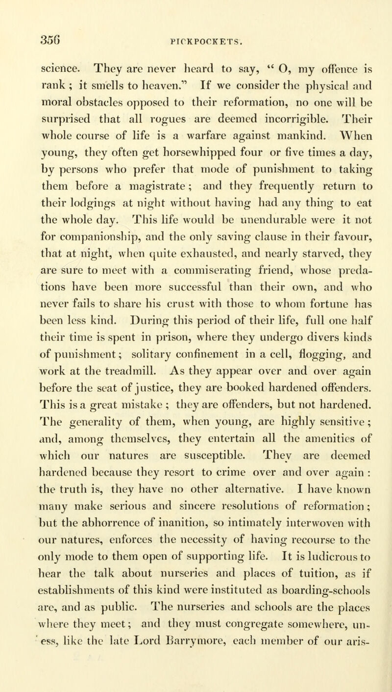 science. They are never heard to say,  O, my offence is rank ; it smells to heaven.1' If we consider the physical and moral obstacles opposed to their reformation, no one will be surprised that all rogues are deemed incorrigible. Their whole course of life is a warfare against mankind. When young, they often get horsewhipped four or five times a day, by persons who prefer that mode of punishment to taking them before a magistrate; and they frequently return to their lodgings at night without having had any thing to eat the whole day. This life would be unendurable were it not for companionship, and the only saving clause in their favour, that at night, when quite exhausted, and nearly starved, they are sure to meet with a commiserating friend, whose preda- tions have been more successful than their own, and who never fails to share his crust with those to whom fortune has been less kind. During this period of their life, full one half their time is spent in prison, where they undergo divers kinds of punishment; solitary confinement in a cell, flogging, and work at the treadmill. As they appear over and over again before the seat of justice, they are booked hardened offenders. This is a great mistake ; they are offenders, but not hardened. The generality of them, when young, are highly sensitive; and, among themselves, they entertain all the amenities of which our natures are susceptible. They are deemed hardened because they resort to crime over and over again : the truth is, they have no other alternative. I have known many make serious and sincere resolutions of reformation; but the abhorrence of inanition, so intimately interwoven with our natures, enforces the necessity of having recourse to the only mode to them open of supporting life. It is ludicrous to hear the talk about nurseries and places of tuition, as if establishments of this kind were instituted as boarding-schools are, and as public. The nurseries and schools are the places where they meet; and they must congregate somewhere, un- ' ess, like the late Lord Barrymore, each member of our aris-