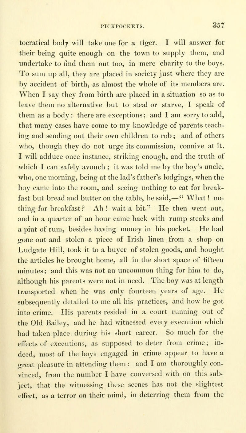 tocratical body will take one for a tiger. I will answer for their being quite enough on the town to supply them, and undertake to rind them out too, in mere charity to the boys. To sum up all, they are placed in society just where they are by accident of birth, as almost the whole of its members are. When I say they from birth are placed in a situation so as to leave them no alternative but to steal or starve, I speak of them as a body : there are exceptions; and I am sorry to add, that many cases have come to my knowledge of parents teach- ing and sending out their own children to rob; and of others who, though they do not urge its commission, connive at it. I will adduce once instance, striking enough, and the truth of which I can safely avouch ; it was told me by the boy's uncle, who, one morning, being at the lad's father's lodgings, when the boy came into the room, and seeing nothing to eat for break- fast but bread and butter on the table, he said,— What! no- thing for breakfast ? Ah ! wait a bit.*1 He then went out, and in a quarter of an hour came back with rump steaks and a pint of rum, besides having money in his pocket. He had gone out and stolen a piece of Irish linen from a shop on Ludgate Hill, took it to a buyer of stolen goods, and bought the articles he brought home, all in the short space of fifteen minutes; and this was not an uncommon thing for him to do, although his parents were not in need. The boy was at length transported when he was only fourteen years of age. He subsequently detailed to me all his practices, and how he got into crime. His parents resided in a court running out of the Old Bailey, and he had witnessed every execution which had taken place during his short career. So much for the effects of executions, as supposed to deter from crime; in- deed, most of the boys engaged in crime appear to have a great pleasure in attending them: and I am thoroughly con- vinced, from the number I have conversed with on this sub- ject, that the witnessing these scenes has not the slightest effect, as a terror on their mind, in deterring them from the