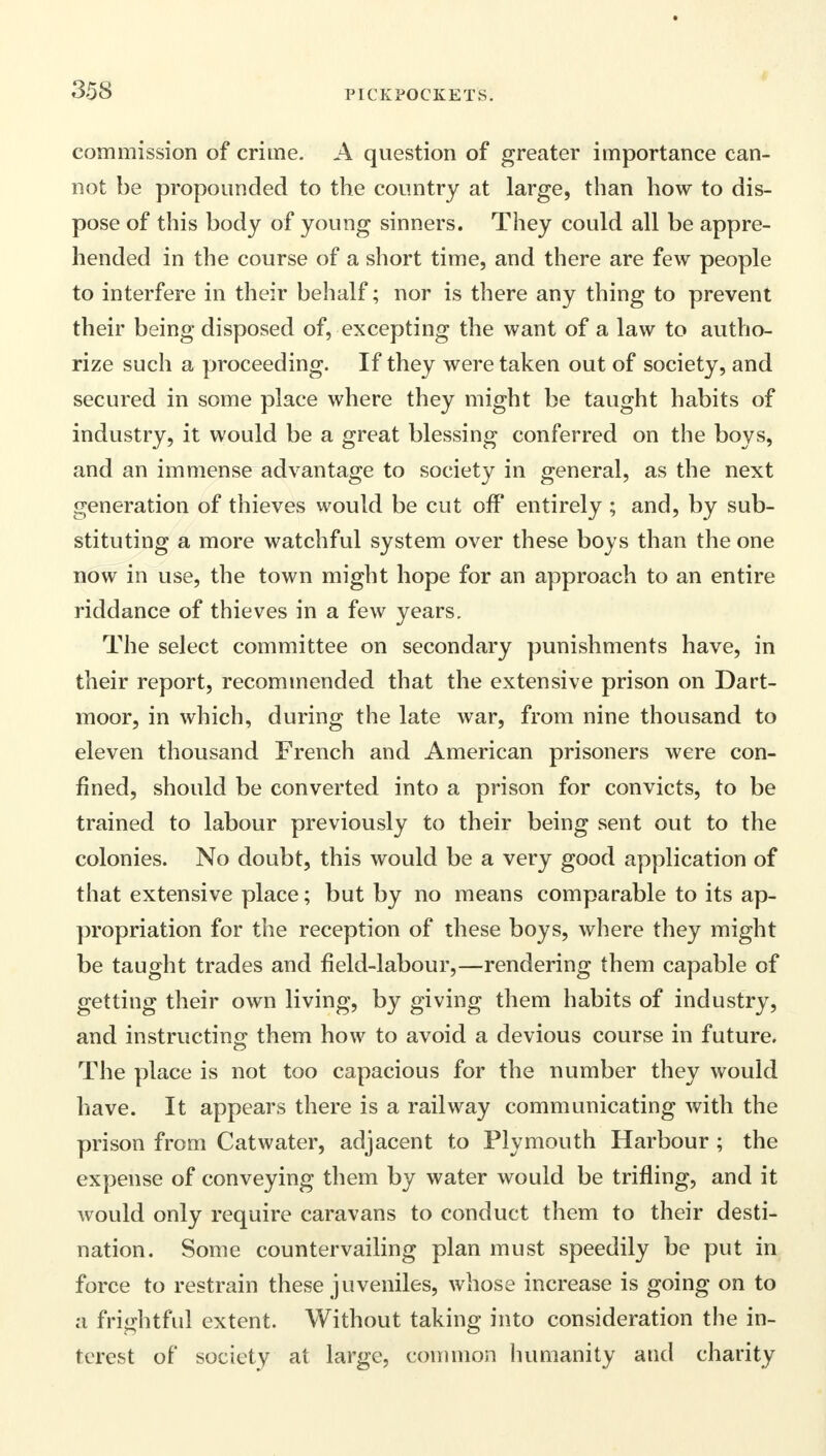 commission of crime. A question of greater importance can- not be propounded to the country at large, than how to dis- pose of this body of young sinners. They could all be appre- hended in the course of a short time, and there are few people to interfere in their behalf; nor is there any thing to prevent their being disposed of, excepting the want of a law to autho- rize such a proceeding. If they were taken out of society, and secured in some place where they might be taught habits of industry, it would be a great blessing conferred on the boys, and an immense advantage to society in general, as the next generation of thieves would be cut off entirely ; and, by sub- stituting a more watchful system over these boys than the one now in use, the town might hope for an approach to an entire riddance of thieves in a few years. The select committee on secondary punishments have, in their report, recommended that the extensive prison on Dart- moor, in which, during the late war, from nine thousand to eleven thousand French and American prisoners were con- fined, should be converted into a prison for convicts, to be trained to labour previously to their being sent out to the colonies. No doubt, this would be a very good application of that extensive place; but by no means comparable to its ap- propriation for the reception of these boys, where they might be taught trades and field-labour,—rendering them capable of getting their own living, by giving them habits of industry, and instructing them how to avoid a devious course in future. The place is not too capacious for the number they would have. It appears there is a railway communicating with the prison from Catwater, adjacent to Plymouth Harbour ; the expense of conveying them by water would be trifling, and it would only require caravans to conduct them to their desti- nation. Some countervailing plan must speedily be put in force to restrain these juveniles, whose increase is going on to a frightful extent. Without taking into consideration the in- terest of society at large, common humanity and charity