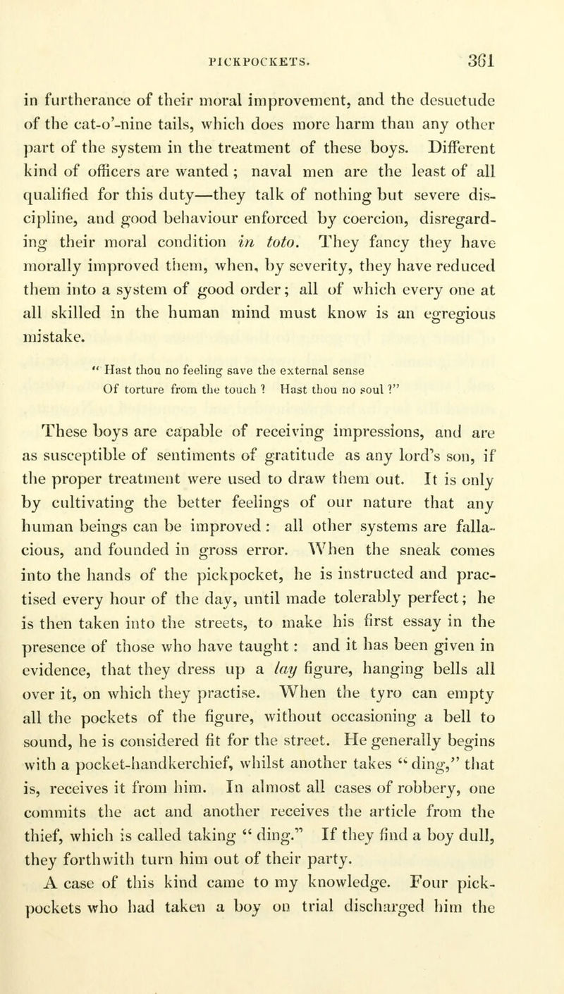 in furtherance of their moral improvement, and the desuetude of the cat-o'-nine tails, which does more harm than any other part of the system in the treatment of these boys. Different kind of officers are wanted ; naval men are the least of all qualified for this duty—they talk of nothing but severe dis- cipline, and good behaviour enforced by coercion, disregard- ing their moral condition in toto. They fancy they have morally improved them, when, by severity, they have reduced them into a system of good order; all of which every one at all skilled in the human mind must know is an egregious mistake. Hast thou no feeling save the external sense Of torture from the touch 1 Hast thou no poul ? These boys are capable of receiving impressions, and are as susceptible of sentiments of gratitude as any lord's son, if the proper treatment were used to draw them out. It is only by cultivating the better feelings of our nature that any human beings can be improved : all other systems are falla- cious, and founded in gross error. When the sneak comes into the hands of the pickpocket, he is instructed and prac- tised every hour of the day, until made tolerably perfect; he is then taken into the streets, to make his first essay in the presence of those who have taught: and it has been given in evidence, that they dress up a lay figure, hanging bells all over it, on which they practise. When the tyro can empty all the pockets of the figure, without occasioning a bell to sound, he is considered fit for the street. He generally begins with a pocket-handkerchief, whilst another takes ding/' that is, receives it from him. In almost all cases of robbery, one commits the act and another receives the article from the thief, which is called taking ding. If they find a boy dull, they forthwith turn him out of their party. A case of this kind came to my knowledge. Four pick- pockets who had taken a boy on trial discharged him the