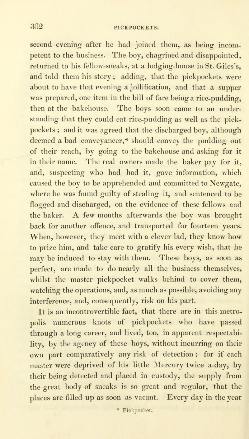 352 second evening after he had joined them, as being incom- petent to the business. The boy, chagrined and disappointed, returned to his fellow-sneaks, at a lodging-house in St. Giles's, and told them his story; adding, that the pickpockets were about to have that evening a jollification, and that a supper was prepared, one item in the bill of fare being a rice-pudding, then at the bakehouse. The boys soon came to an under- standing that they could eat rice-pudding as well as the pick- pockets ; and it was agreed that the discharged boy, although deemed a bad conveyancer,* should convey the pudding out of their reach, by going to the bakehouse and asking for it in their name. The real owners made the baker pay for it, and, suspecting who had had it, gave information, which caused the boy to be apprehended and committed to Newgate, where he was found guilty of stealing it, and sentenced to be flogged and discharged, on the evidence of these fellows and the baker. A few months afterwards the boy was brought back for another offence, and transported for fourteen years. When, however, they meet with a clever lad, they know how to prize him, and take care to gratify his every wish, that he may be induced to stay with them. These boys, as soon as perfect, are made to do nearly all the business themselves, whilst the master pickpocket walks behind to cover them, watching the operations, and, as much as possible, avoiding any interference, and, consequently, risk on his part. It is an incontrovertible fact, that there are in this metro- polis numerous knots of pickpockets who have passed through a long career, and lived, too, in apparent respectabi- lity, by the agency of these boys, without incurring on their own part comparatively any risk of detection ; for if each master were deprived of his little Mercury twice a-day, by their being detected and placed in custody, the supply from the great body of sneaks is so great and regular, that the places are filled up as soon as vacant. Every day in the year * Pickpocket.